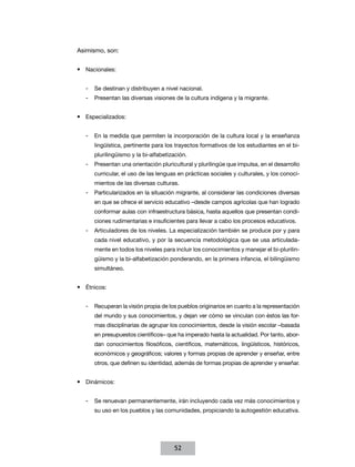 Asimismo, son:


•	 Nacionales:


   -- Se destinan y distribuyen a nivel nacional.
   -- Presentan las diversas visiones de la cultura indígena y la migrante.


•	 Especializados:


   -- En la medida que permiten la incorporación de la cultura local y la enseñanza
      lingüística, pertinente para los trayectos formativos de los estudiantes en el bi-
      plurilingüismo y la bi-alfabetización.
   -- Presentan una orientación pluricultural y plurilingüe que impulsa, en el desarrollo
      curricular, el uso de las lenguas en prácticas sociales y culturales, y los conoci-
      mientos de las diversas culturas.
   -- Particularizados en la situación migrante, al considerar las condiciones diversas
      en que se ofrece el servicio educativo –desde campos agrícolas que han logrado
      conformar aulas con infraestructura básica, hasta aquellos que presentan condi-
      ciones rudimentarias e insuficientes para llevar a cabo los procesos educativos.
   -- Articuladores de los niveles. La especialización también se produce por y para
      cada nivel educativo, y por la secuencia metodológica que se usa articulada-
      mente en todos los niveles para incluir los conocimientos y manejar el bi-plurilin-
      güismo y la bi-alfabetización ponderando, en la primera infancia, el bilingüismo
      simultáneo.


•	 Étnicos:


   -- Recuperan la visión propia de los pueblos originarios en cuanto a la representación
      del mundo y sus conocimientos, y dejan ver cómo se vinculan con éstos las for-
      mas disciplinarias de agrupar los conocimientos, desde la visión escolar –basada
      en presupuestos científicos– que ha imperado hasta la actualidad. Por tanto, abor-
      dan conocimientos filosóficos, científicos, matemáticos, lingüísticos, históricos,
      económicos y geográficos; valores y formas propias de aprender y enseñar, entre
      otros, que definen su identidad, además de formas propias de aprender y enseñar.


•	 Dinámicos:


   -- Se renuevan permanentemente, irán incluyendo cada vez más conocimientos y
      su uso en los pueblos y las comunidades, propiciando la autogestión educativa.




                                      52
 