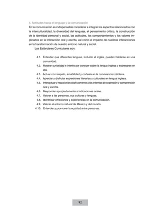 4. Actitudes hacia el lenguaje y la comunicación
En la comunicación es indispensable considerar e integrar los aspectos relacionados con
la interculturalidad, la diversidad del lenguaje, el pensamiento crítico, la cons­rucción
                                                                                 t
de la identidad personal y social, las actitudes, los comportamientos y los va­ores im­
                                                                              l
plicados en la interacción oral y escrita, así como el impacto de nuestras interacciones
en la transformación de nuestro entorno natural y social.
    Los Estándares Curriculares son:


      4.1.	 Entender que diferentes lenguas, incluido el inglés, pueden hablarse en una
           comunidad.
      4.2.	 Mostrar curiosidad e interés por conocer sobre la lengua inglesa y expresarse en
           ella.
      4.3.	 Actuar con respeto, amabilidad y cortesía en la convivencia cotidiana.
      4.4.	 Apreciar y disfrutar expresiones literarias y culturales en lengua inglesa.
      4.5.	 Interactuar y reaccionar positivamente a los intentos de expresión y comprensión
           oral y escrita.
      4.6.	 Responder apropiadamente a indicaciones orales.
      4.7.	 Valorar a las personas, sus culturas y lenguas.
      4.8.	 Identificar emociones y experiencias en la comunicación.
      4.9.	 Valorar el entorno natural de México y del mundo.
     4.10.	 Entender y promover la equidad entre personas.




                                           92
 