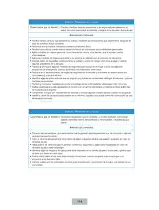 A specto : P romoción   de la salud


C ompetencia que   se favorece :   Practica medidas básicas preventivas y de seguridad para preservar su
                                   salud, así como para evitar accidentes y riesgos en la escuela y fuera de ella

                                            A prendizajes   esperados


•	Percibe ciertos cambios que presenta su cuerpo, mediante las sensaciones que experimenta después de
  estar en actividad física constante.
•	Reconoce la importancia del reposo posterior al esfuerzo físico.
•	Percibe hasta dónde puede realizar esfuerzos físicos sin sobrepasar las posibilidades personales.
•	Aplica medidas de higiene personal, como lavarse las manos y los dientes, que le ayudan a evitar
  enfermedades.
•	Aplica las medidas de higiene que están a su alcance en relación con el consumo de alimentos.
•	Atiende reglas de seguridad y evita ponerse en peligro o poner en riesgo a los otros al jugar o realizar
  algunas actividades en la escuela.
•	Practica y promueve algunas medidas de seguridad para actuar en el hogar o en la escuela ante
  situaciones de emergencia: sismos, incendios e inundaciones, entre otros.
•	Participa en el establecimiento de reglas de seguridad en la escuela y promueve su respeto entre sus
  compañeros y entre los adultos.
•	Identifica algunas enfermedades que se originan por problemas ambientales del lugar donde vive y conoce
  medidas para evitarlas.
•	Practica y promueve medidas para evitar el contagio de las enfermedades infecciosas más comunes.
•	Explica qué riesgos puede representar el convivir con un animal doméstico o mascota si no se le brindan
  los cuidados que requiere.
•	Comprende por qué son importantes las vacunas y conoce algunas consecuencias cuando no se aplican.
•	Identifica, entre los productos que existen en su entorno, aquellos que puede consumir como parte de una
  alimentación correcta.




                                       A specto : P romoción   de la salud


C ompetencia que   se favorece :   Reconoce situaciones que en la familia, o en otro contexto, le provocan
                                   agrado, bienestar, temor, desconfianza o intranquilidad, y expresa lo que
                                   siente

                                            A prendizajes   esperados


•	Comenta las sensaciones y los sentimientos que le generan algunas personas que ha conocido o algunas
  experiencias que ha vivido.
•	Conoce información personal y otros datos de algún o algunos adultos que pueden apoyarlo en caso de
  necesitar ayuda.
•	Habla acerca de personas que le generan confianza y seguridad, y sabe cómo localizarlas en caso de
  necesitar ayuda o estar en peligro.
•	Identifica algunos riesgos a los que puede estar expuesto en su familia, la calle o la escuela, y platica qué
  se tiene que hacer en cada caso.
•	Explica cómo debe actuar ante determinadas situaciones: cuando se queda solo en un lugar o se
  encuentra ante desconocidos.
•	Conoce cuáles son los principales servicios para la protección y promoción de la salud que existen en su
  comunidad.




                                                    116
 
