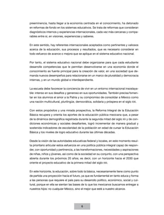 preeminencia, hasta llegar a la economía centrada en el conocimiento, ha detonado
en reformas de fondo en los sistemas educativos. Se trata de reformas que consideran
diagnósticos internos y experiencias internacionales, cada vez más cercanas y compa-
rables entre sí, en visiones, experiencias y saberes.


En este sentido, hay referentes internacionales aceptados como pertinentes y valiosos
acerca de la educación, sus procesos y resultados, que es necesario considerar en
todo esfuerzo de avance o mejora que se aplique en el sistema educativo nacional.


Por tanto, el sistema educativo nacional debe organizarse para que cada estudiante
desarrolle competencias que le permitan desenvolverse en una economía donde el
conocimiento es fuente principal para la creación de valor, en una sociedad que de-
manda nuevos desempeños para relacionarse en un marco de pluralidad y democracia
internas, y en un mundo global e interdependiente.


La escuela debe favorecer la conciencia de vivir en un entorno internacional insoslaya-
ble: intenso en sus desafíos y generoso en sus oportunidades. También precisa fomen-
tar en los alumnos el amor a la Patria y su compromiso de consolidar a México como
una nación multicultural, plurilingüe, democrática, solidaria y próspera en el siglo XXI.


Con estos propósitos y una mirada prospectiva, la Reforma Integral de la Educación
Básica recupera y orienta los aportes de la educación pública mexicana que, a pesar
de la dinámica demográfica registrada durante la segunda mitad del siglo XX y de con-
diciones económicas y sociales desafiantes, logró incrementar de manera gradual y
sostenida indicadores de escolaridad de la población en edad de cursar la Educación
Básica y los niveles de logro educativo durante las últimas décadas.


Desde la visión de las autoridades educativas federal y locales, en este momento resul-
ta prioritario articular estos esfuerzos en una política pública integral capaz de respon-
der, con oportunidad y pertinencia, a las transformaciones, necesidades y aspiraciones
de niñas, niños y jóvenes, así como de la sociedad en su conjunto, con una perspectiva
abierta durante los próximos 20 años; es decir, con un horizonte hacia el 2030 que
oriente el proyecto educativo de la primera mitad del siglo XXI.


En este horizonte, la educación, sobre todo la básica, necesariamente tiene como punto
de partida una proyección hacia el futuro, ya que es fundamental en tanto educa y forma
a las personas que requiere el país para su desarrollo político, económico, social y cul-
tural, porque en ella se sientan las bases de lo que los mexicanos buscamos entregar a
nuestros hijos: no cualquier México, sino el mejor que esté a nuestro alcance.




                                           6
 