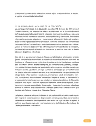 que aprecien y practiquen los derechos humanos, la paz, la responsabilidad, el respeto,
la justicia, la honestidad y la legalidad.




IV. LA Alianza por la Calidad de la Educación
La Alianza por la Calidad de la Educación, suscrita el 15 de mayo del 2008 entre el
Gobierno Federal y los maestros de México representados por el Sindicato Nacional
de Trabajadores de la Educación (SNTE), estableció el compromiso de llevar a cabo una
reforma curricular orientada al desarrollo de competencias y habilidades, mediante la
reforma a los enfoques, asignaturas y contenidos de la Educación Básica y la enseñan-
za del idioma inglés desde el nivel preescolar. Asimismo, estableció los compromisos
de profesionalizar a los maestros y a las autoridades educativas, y evaluar para mejorar,
ya que la evaluación debe servir de estímulo para elevar la calidad de la educación,
favorecer la transparencia y la rendición de cuentas, y servir de base para el diseño
adecuado de políticas educativas.


Más allá de lo que ocurre en el aula, la Alianza por la Calidad de la Educación también
generó compromisos encaminados a modernizar los centros escolares con el fin de
fortalecer su infraestructura y modernizar el equipamiento de los planteles escolares
para conectarlos a redes de alto desempeño, así como ampliar su gestión y participa-
ción social en la determinación y el seguimiento de los proyectos estratégicos de trans-
formación escolar. Lo anterior, sin dejar a un lado la premisa de que la transformación
del sistema educativo nacional descansa en el mejoramiento del bienestar y desarrollo
integral de las niñas, los niños y los jóvenes, en materia de salud, alimentación y nutri-
ción, considerando las condiciones sociales para mejorar el acceso, la permanencia y
el egreso oportuno de los alumnos que estudian en las escuelas públicas de Educación
Básica en todo el país. Todo con el propósito de formar, desde estos espacios, ciuda-
danos con mayores oportunidades de aprender y desarrollar trayectorias educativas
exitosas en términos de sus condiciones e intereses particulares. Esta es la visión que
fortalece a la Reforma Integral de la Educación Básica.


La Reforma Integral de la Educación Básica es una política pública que impulsa la forma-
ción integral de todos los alumnos de preescolar, primaria y secundaria con el objetivo
de favorecer el desarrollo de competencias para la vida y el logro del perfil de egreso, a
partir de aprendizajes esperados y del establecimiento de Estándares Curriculares, de
Desempeño Docente y de Gestión.




                                              9
 