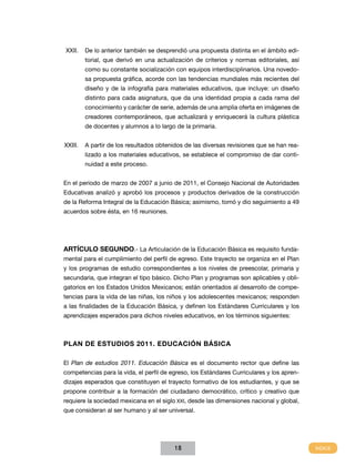 XXII.	 De lo anterior también se desprendió una propuesta distinta en el ámbito edi-
       torial, que derivó en una actualización de criterios y normas editoriales, así
       como su constante socialización con equipos interdisciplinarios. Una novedo-
       sa propuesta gráfica, acorde con las tendencias mundiales más recientes del
       diseño y de la infografía para materiales educativos, que incluye: un diseño
       distinto para cada asignatura, que da una identidad propia a cada rama del
       conocimiento y carácter de serie, además de una amplia oferta en imágenes de
       creadores contemporáneos, que actualizará y enriquecerá la cultura plástica
       de docentes y alumnos a lo largo de la primaria.


XXIII.	 A partir de los resultados obtenidos de las diversas revisiones que se han rea-
       lizado a los materiales educativos, se establece el compromiso de dar conti-
       nuidad a este proceso.


En el periodo de marzo de 2007 a junio de 2011, el Consejo Nacional de Autoridades
Educativas analizó y aprobó los procesos y productos derivados de la construcción
de la Reforma Integral de la Educación Básica; asimismo, tomó y dio seguimiento a 49
acuerdos sobre ésta, en 16 reuniones.




ARTÍCULO SEGUNDO.- La Articulación de la Educación Básica es requisito funda-
mental para el cumplimiento del perfil de egreso. Este trayecto se organiza en el Plan
y los programas de estudio correspondientes a los niveles de preescolar, primaria y
secundaria, que integran el tipo básico. Dicho Plan y programas son aplicables y obli-
gatorios en los Estados Unidos Mexicanos; están orientados al desarrollo de compe-
tencias para la vida de las niñas, los niños y los adolescentes mexicanos; responden
a las finalidades de la Educación Básica, y definen los Estándares Curriculares y los
aprendizajes esperados para dichos niveles educativos, en los términos siguientes:



PLAN DE ESTUDIOS 2011. Educación Básica

El Plan de estudios 2011. Educación Básica es el documento rector que define las
competencias para la vida, el perfil de egreso, los Estándares Curriculares y los apren-
dizajes esperados que constituyen el trayecto formativo de los estudiantes, y que se
propone contribuir a la formación del ciudadano democrático, crítico y creativo que
requiere la sociedad mexicana en el siglo XXI, desde las dimensiones nacional y global,
que consideran al ser humano y al ser universal.




                                         18
 