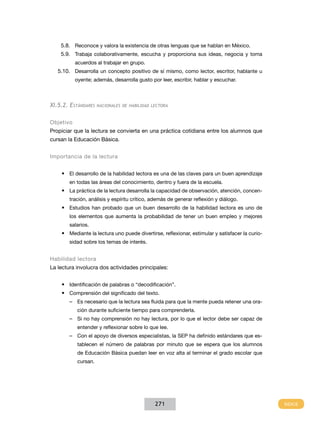 5.8.	 Reconoce y valora la existencia de otras lenguas que se hablan en México.
    5.9.	 Trabaja colaborativamente, escucha y proporciona sus ideas, negocia y toma
           acuerdos al trabajar en grupo.
   5.10.	 Desarrolla un concepto positivo de sí mismo, como lector, escritor, hablante u
           oyente; además, desarrolla gusto por leer, escribir, hablar y escuchar.



XI.5.2. Estándares    nacionales de habilidad lectora



Objetivo
Propiciar que la lectura se convierta en una práctica cotidiana entre los alumnos que
cursan la Educación Básica.


Importancia de la lectura


    •	 El desarrollo de la habilidad lectora es una de las claves para un buen aprendizaje
        en todas las áreas del conocimiento, dentro y fuera de la escuela.
    •	 La práctica de la lectura desarrolla la capacidad de observación, atención, concen-
        tración, análisis y espíritu crítico, además de generar reflexión y diálogo.
    •	 Estudios han probado que un buen desarrollo de la habilidad lectora es uno de
        los elementos que aumenta la probabilidad de tener un buen empleo y mejores
        salarios.
    •	 Mediante la lectura uno puede divertirse, reflexionar, estimular y satisfacer la curio-
        sidad sobre los temas de interés.


Habilidad lectora
La lectura involucra dos actividades principales:


    •	 Identificación de palabras o “decodificación”.
    •	 Comprensión del significado del texto.
        –– Es necesario que la lectura sea fluida para que la mente pueda retener una ora-
            ción durante suficiente tiempo para comprenderla.
        –– Si no hay comprensión no hay lectura, por lo que el lector debe ser capaz de
            entender y reflexionar sobre lo que lee.
        –– Con el apoyo de diversos especialistas, la SEP ha definido estándares que es-
            tablecen el número de palabras por minuto que se espera que los alumnos
            de Educación Básica puedan leer en voz alta al terminar el grado escolar que
            cursan.




                                               271
 