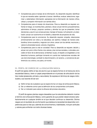 •	 Competencias para el manejo de la información. Su desarrollo requiere: identificar
        lo que se necesita saber; aprender a buscar; identificar, evaluar, seleccionar, orga-
        nizar y sistematizar información; apropiarse de la información de manera crítica,
        utilizar y compartir información con sentido ético.
    •	 Competencias para el manejo de situaciones. Para su desarrollo se requiere: en-
        frentar el riesgo, la incertidumbre, plantear y llevar a buen término procedimientos;
        administrar el tiempo, propiciar cambios y afrontar los que se presenten; tomar
        decisiones y asumir sus consecuencias; manejar el fracaso, la frustración y la desi-
        lusión; actuar con autonomía en el diseño y desarrollo de proyectos de vida.
    •	 Competencias para la convivencia. Su desarrollo requiere: empatía, relacionarse
        armónicamente con otros y la naturaleza; ser asertivo; trabajar de manera cola-
        borativa; tomar acuerdos y negociar con otros; crecer con los demás; reconocer y
        valorar la diversidad social, cultural y lingüística.
    •	 Competencias para la vida en sociedad. Para su desarrollo se requiere: decidir y
        actuar con juicio crítico frente a los valores y las normas sociales y culturales; pro-
        ceder en favor de la democracia, la libertad, la paz, el respeto a la legalidad y a los
        derechos humanos; participar tomando en cuenta las implicaciones sociales del
        uso de la tecnología; combatir la discriminación y el racismo, y conciencia de per-
        tenencia a su cultura, a su país y al mundo.



III. Perfil de egreso de la Educación Básica
El perfil de egreso define el tipo de alumno que se espera formar en el transcurso de la
escolaridad básica y tiene un papel preponderante en el proceso de articulación de los
tres niveles (preescolar, primaria y secundaria). Se expresa en términos de rasgos indivi-
duales y sus razones de ser son:


    a)	 Definir el tipo de ciudadano que se espera formar a lo largo de la Educación Básica.
    b)	 Ser un referente común para la definición de los componentes curriculares.
    c)	 Ser un indicador para valorar la eficacia del proceso educativo.


    El perfil de egreso plantea rasgos deseables que los estudiantes deberán mostrar
al término de la Educación Básica, como garantía de que podrán desenvolverse satis-
factoriamente en cualquier ámbito en el que decidan continuar su desarrollo. Dichos
rasgos son el resultado de una formación que destaca la necesidad de desarrollar com-
petencias para la vida que, además de conocimientos y habilidades, incluyen actitudes
y valores para enfrentar con éxito diversas tareas.




                                                 31
 