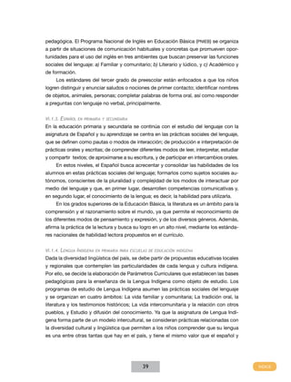 pedagógica. El Programa Nacional de Inglés en Educación Básica (PNIEB) se organiza
a partir de situaciones de comunicación habituales y concretas que promueven opor-
tunidades para el uso del inglés en tres ambientes que buscan preservar las funciones
sociales del lenguaje: a) Familiar y comunitario; b) Literario y lúdico, y c) Académico y
de formación.
     Los estándares del tercer grado de preescolar están enfocados a que los niños
logren distinguir y enunciar saludos o nociones de primer contacto; identificar nombres
de objetos, animales, personas; completar palabras de forma oral, así como responder
a preguntas con lenguaje no verbal, principalmente.


VI.1.3. Español en primaria y secundaria
En la educación primaria y secundaria se continúa con el estudio del lenguaje con la
asignatura de Español y su aprendizaje se centra en las prácticas sociales del lenguaje,
que se definen como pautas o modos de interacción; de producción e interpretación de
prácticas orales y escritas; de comprender diferentes modos de leer, interpretar, estudiar
y compartir textos; de aproximarse a su escritura, y de participar en intercambios orales.
     En estos niveles, el Español busca acrecentar y consolidar las habilidades de los
alumnos en estas prácticas sociales del lenguaje; formarlos como sujetos sociales au-
tónomos, conscientes de la pluralidad y complejidad de los modos de interactuar por
medio del lenguaje y que, en primer lugar, desarrollen competencias comunicativas y,
en segundo lugar, el conocimiento de la lengua; es decir, la habilidad para utilizarla.
     En los grados superiores de la Educación Básica, la literatura es un ámbito para la
comprensión y el razonamiento sobre el mundo, ya que permite el reconocimiento de
los diferentes modos de pensamiento y expresión, y de los diversos géneros. Además,
afirma la práctica de la lectura y busca su logro en un alto nivel, mediante los estánda-
res nacionales de habilidad lectora propuestos en el currículo.


VI.1.4. Lengua Indígena en primaria para escuelas de educación indígena
Dada la diversidad lingüística del país, se debe partir de propuestas educativas locales
y regionales que contemplen las particularidades de cada lengua y cultura indígena.
Por ello, se decide la elaboración de Parámetros Curriculares que establecen las bases
pedagógicas para la enseñanza de la Lengua Indígena como objeto de estudio. Los
programas de estudio de Lengua Indígena asumen las prácticas sociales del lenguaje
y se organizan en cuatro ámbitos: La vida familiar y comunitaria; La tradición oral, la
literatura y los testimonios históricos; La vida intercomunitaria y la relación con otros
pueblos, y Estudio y difusión del conocimiento. Ya que la asignatura de Lengua Indí-
gena forma parte de un modelo intercultural, se consideran prácticas relacionadas con
la diversidad cultural y lingüística que permiten a los niños comprender que su lengua
es una entre otras tantas que hay en el país, y tiene el mismo valor que el español y




                                              39
 