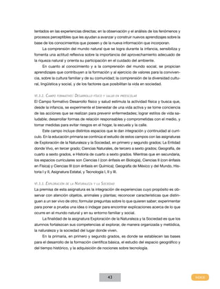 tentados en las experiencias directas; en la observación y el análisis de los fenómenos y
procesos perceptibles que les ayudan a avanzar y construir nuevos aprendizajes sobre la
base de los conocimientos que poseen y de la nueva información que incorporan.
     La comprensión del mundo natural que se logra durante la infancia, sensibiliza y
fomenta una actitud reflexiva sobre la importancia del aprovechamiento adecuado de
la riqueza natural y orienta su participación en el cuidado del ambiente.
     En cuanto al conocimiento y a la comprensión del mundo social, se propician
aprendizajes que contribuyen a la formación y al ejercicio de valores para la conviven-
cia, sobre la cultura familiar y de su comunidad; la comprensión de la diversidad cultu-
ral, lingüística y social, y de los factores que posibilitan la vida en sociedad.


VI.3.2.   Campo   formativo:   Desarrollo   físico y salud en preescolar

El Campo formativo Desarrollo físico y salud estimula la actividad física y busca que,
desde la infancia, se experimente el bienestar de una vida activa y se tome conciencia
de las acciones que se realizan para prevenir enfermedades; lograr estilos de vida sa-
ludable; desarrollar formas de relación responsables y comprometidas con el medio, y
tomar medidas para evitar riesgos en el hogar, la escuela y la calle.
     Este campo incluye distintos espacios que le dan integración y continuidad al currí-
culo. En la educación primaria se continúa el estudio de estos campos con las asignaturas
de Exploración de la Naturaleza y la Sociedad, en primero y segundo grados; La Entidad
donde Vivo, en tercer grado; Ciencias Naturales, de tercero a sexto grados; Geografía, de
cuarto a sexto grados, e Historia de cuarto a sexto grados. Mientras que en secundaria,
los espacios curriculares son Ciencias I (con énfasis en Biología), Ciencias II (con énfasis
en Física) y Ciencias III (con énfasis en Química); Geografía de México y del Mundo, His-
toria I y II, Asignatura Estatal, y Tecnología I, II y III.


VI.3.3. Exploración de la      Naturaleza   y la   Sociedad
La premisa de esta asignatura es la integración de experiencias cuyo propósito es ob-
servar con atención objetos, animales y plantas; reconocer características que distin-
guen a un ser vivo de otro; formular preguntas sobre lo que quieren saber; experimentar
para poner a prueba una idea o indagar para encontrar explicaciones acerca de lo que
ocurre en el mundo natural y en su entorno familiar y social.
     La finalidad de la asignatura Exploración de la Naturaleza y la Sociedad es que los
alumnos fortalezcan sus competencias al explorar, de manera organizada y metódica,
la naturaleza y la sociedad del lugar donde viven.
     En la primaria, en primero y segundo grados, es donde se establecen las bases
para el desarrollo de la formación científica básica, el estudio del espacio geográfico y
del tiempo histórico, y la adquisición de nociones sobre tecnología.




                                                       43
 