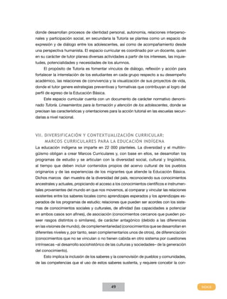 donde desarrollan procesos de identidad personal, autonomía, relaciones interperso-
nales y participación social, en secundaria la Tutoría se plantea como un espacio de
expresión y de diálogo entre los adolescentes, así como de acompañamiento desde
una perspectiva humanista. El espacio curricular es coordinado por un docente, quien
en su carácter de tutor planea diversas actividades a partir de los intereses, las inquie-
tudes, potencialidades y necesidades de los alumnos.
     El propósito de Tutoría es fomentar vínculos de diálogo, reflexión y acción para
fortalecer la interrelación de los estudiantes en cada grupo respecto a su desempeño
académico, las relaciones de convivencia y la visualización de sus proyectos de vida,
donde el tutor genere estrategias preventivas y formativas que contribuyan al logro del
perfil de egreso de la Educación Básica.
     Este espacio curricular cuenta con un documento de carácter normativo denomi-
nado Tutoría. Lineamientos para la formación y atención de los adolescentes, donde se
precisan las características y orientaciones para la acción tutorial en las escuelas secun-
darias a nivel nacional.



VII. Diversificación y contextualización curricular:
     Marcos Curriculares para la educación indígena
La educación indígena se imparte en 22 000 planteles. La diversidad y el multilin-
güismo obligan a crear Marcos Curriculares y, con base en ellos, se desarrollan los
programas de estudio y se articulan con la diversidad social, cultural y lingüística,
al tiempo que deben incluir contenidos propios del acervo cultural de los pueblos
originarios y de las experiencias de los migrantes que atiende la Educación Básica.
Dichos marcos dan muestra de la diversidad del país, reconociendo sus conocimientos
ancestrales y actuales, propiciando el acceso a los conocimientos científicos e instrumen-
tales provenientes del mundo en que nos movemos, al comparar y vincular las relaciones
existentes entre los saberes locales como aprendizajes esperados y los aprendizajes es-
perados de los programas de estudio; relaciones que pueden ser acordes con los siste-
mas de conocimientos sociales y culturales, de afinidad (las capacidades a potenciar
en ambos casos son afines), de asociación (conocimientos cercanos que pueden po-
seer rasgos distintos o similares), de carácter antagónico (debido a las diferencias
en las visiones de mundo), de complementariedad (conocimientos que se desarrollan en
diferentes niveles y, por tanto, sean complementarios unos de otros), de diferenciación
(conocimientos que no se vinculan o no tienen cabida en otro sistema por cuestiones
intrínsecas –al desarrollo sociohistórico de las culturas y sociedades– de la generación
del conocimiento).
     Esto implica la inclusión de los saberes y la cosmovisión de pueblos y comunidades,
de las competencias que el uso de estos saberes sustenta, y requiere concebir la con-




                                             49
 