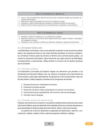 N ivel 3   de desempeño pisa .   M atemáticas

 •	 Llevar a cabo procedimientos descritos de forma clara, incluyendo aquellos que requieren de-
    cisiones secuenciadas.
 •	 Seleccionar y aplicar estrategias de solución de problemas simples.
 •	 Interpretar y utilizar representaciones basadas en diferentes fuentes de información.
 •	 Elaborar escritos breves exponiendo sus interpretaciones, resultados y razonamientos.




                               N ivel 3    de desempeño pisa .   C iencias

 •	 Identificar cuestiones científicas en una variedad de contextos.
 •	 Seleccionar hechos y conocimientos para explicar fenómenos y aplicar modelos o estrategias
    de investigación simples.
 •	 Interpretar y usar conceptos científicos de diferentes disciplinas y aplicarlos directamente.


XI.2.   Estándares Curriculares
Los Estándares Curriculares, como ya se describió, expresan lo que los alumnos deben
saber y ser capaces de hacer en los cuatro periodos escolares: al concluir el preesco-
lar; al finalizar el tercer grado de primaria; al término de la primaria (sexto grado), y al
concluir la educación secundaria. Cabe mencionar que cada conjunto de estándares,
correspondiente a cada periodo, refleja también el currículo de los grados escolares
que le preceden.


XI.2.1. Estándares de   Español
Los Estándares Curriculares de Español integran los elementos que permiten a los
estudiantes de Educación Básica usar con eficacia el lenguaje como herramienta de
comunicación y para seguir aprendiendo. Se agrupan en cinco componentes, cada uno
de ellos refiere y refleja aspectos centrales de los programas de estudio:


        1.	 Procesos de lectura e interpretación de textos.
        2.	 Producción de textos escritos.
        3.	 Producción de textos orales y participación en eventos comunicativos.
        4.	 Conocimiento de las características, de la función y del uso del lenguaje.
        5.	 Actitudes hacia el lenguaje.


XI.2.2. Estándares nacionales de habilidad lectora
Propician que la lectura se convierta en una práctica cotidiana entre los alumnos que cursan
la Educación Básica, porque el desarrollo de la habilidad lectora es una de las claves para un
buen aprendizaje en todas las áreas del conocimiento, dentro y fuera de la escuela.
        La práctica de la lectura desarrolla la capacidad de observación, atención, con-
centración, análisis y espíritu crítico, además de generar reflexión y diálogo.




                                                 78
 