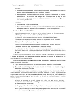 Viernes 19 de agosto de 2011 DIARIO OFICIAL (Segunda Sección)
• Dinámicos:
− Se renuevan permanentemente, irán incluyendo cada vez más conocimientos y su uso en los
pueblos y las comunidades, propiciando la autogestión educativa.
− Retroalimentarios: incorporan cada vez más acciones educativas y de gestión de los docentes,
los estudiantes y la comunidad local, a partir de la recuperación que se haga de estos
conocimientos y experiencias con varios medios, y el acceso a las nuevas tecnologías de la
comunicación y la información.
• Innovadores:
− Se presentan en formato impreso y digital.
− Impulsan la red de docentes por nivel y su articulación, mediante reuniones colegiadas, talleres,
seminarios y una página Web que apoya su capacitación y el intercambio profesional.
Por tanto, los Marcos Curriculares detonan:
• Las acciones para incorporar los saberes de los pueblos, fortalecer las identidades sociales y
culturales, y revertir los procesos de deterioro cultural y lingüístico.
• La inclusión de conocimientos particulares de la cultura indígena y la cultura migrante.
• El desarrollo curricular y el enriquecimiento del Plan y los programas de estudio nacionales.
• El trabajo fructífero en aulas multigrado y unigrado.
• El uso de materiales especializados plurilingües en diversos formatos de nueva generación.
• Las redes de apoyo y las redes de docentes y de la comunidad educativa.
• La participación de otras instituciones gubernamentales, organizaciones no gubernamentales e
instituciones de educación superior, para la mejora de las condiciones de aprendizaje de los niños y
las niñas.
Los Marcos Curriculares enfrentan el desafío de atender, dentro de la diversidad de la población indígena
y migrante, a estudiantes con necesidades educativas especiales que también se favorecen con los
contenidos y las competencias enunciados.
La concepción de la creación de los Marcos Curriculares para atender la diversidad ha implicado romper
algunas percepciones tradicionales:
a) Que si del currículo nacional se hace uno específico, se estaría creando un currículo paralelo.
b) Que para la educación indígena, y la niñez en situación de migración y en riesgo de rezago, se
deben hacer adaptaciones curriculares.
Los Marcos Curriculares rompen con estos esquemas, ya que promueven un desarrollo diversificado y
contextual, siempre en consonancia con el Plan y los programas de estudio, que incluye el conocimiento del
pueblo o de la comunidad al no considerar las adaptaciones, sino en la inclusión de conocimientos de los
pueblos y las comunidades indígenas (que demandan, por derecho, los pueblos originarios) y la cultura
migrante, además:
• Concretan la flexibilidad del currículo nacional para incluir, más que eliminar, contenidos y
competencias, visiones del mundo y metodologías de enseñanza, así como necesidades educativas
de los estudiantes y de la comunidad.
• Amplían y especializan el currículo nacional general, al incluir diversas visiones del mundo.
• Guían, prevén y fomentan la intervención real, congruente y pertinente de los docentes en niveles de
concreción diversa, hasta llegar a la programación del aula.
 