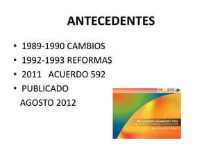 ANTECEDENTES
• 1989-1990 CAMBIOS
• 1992-1993 REFORMAS
• 2011 ACUERDO 592
• PUBLICADO
AGOSTO 2012
 