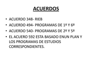 ACUERDOS
• ACUERDO 348- RIEB
• ACUERDO 494- PROGRAMAS DE 1º Y 6º
• ACUERDO 540- PROGRAMAS DE 2º Y 5º
• EL ACUERO 592 ESTA BASADO ENUN PLAN Y
LOS PROGRAMAS DE ESTUDIOS
CORRESPONDIENTES.
 