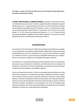 Al margen un sello con el Escudo Nacional, que dice: Estados Unidos Mexicanos.Secretaría de Educación Pública.

ALONSO JOSÉ RICARDO LUJAMBIO IRAZÁBAL, Secretario de Educación Pública,
con fundamento en los artículos 2°, primero y segundo párrafos y Apartado B, segundo
párrafo y fracción II, 3°, segundo párrafo y fracciones I, II y III de la Constitución Política
de los Estados Unidos Mexicanos; 38, fracciones I, inciso a, V y XXXI de la Ley Orgánica de la Administración Pública Federal; 12, fracciones I, III, V, IX y XIV, 32, 37, primer
párrafo, 41, 47, 48 y 49 de la Ley General de Educación; 3, 4, 11 y 13, fracción VI de la
Ley General de Derechos Lingüísticos de los Pueblos Indígenas; 5, fracciones I y XVII del
Reglamento Interior de la Secretaría de Educación Pública, y

CONSIDERANDO
Que el artículo 3º de la Constitución Política de los Estados Unidos Mexicanos establece que la educación que imparta el Estado tenderá a desarrollar armónicamente todas
las facultades del ser humano y fomentará en él, a la vez, el amor a la Patria, el respeto
a los derechos humanos y la conciencia de la solidaridad internacional, en la independencia y en la justicia, y basada en los resultados del progreso científico;
Que el artículo 2º constitucional señala que la Nación Mexicana tiene una composición
pluricultural y que la Federación, los Estados y los Municipios tienen la obligación de
garantizar e incrementar los niveles de escolaridad, favoreciendo la educación bilingüe
e intercultural de los pueblos y comunidades indígenas;
Que la Ley General de Educación confiere a la autoridad educativa federal, entre otras
atribuciones exclusivas, la de determinar para toda la República los planes y programas de estudio, entre otros, para la educación preescolar, la primaria y la secundaria;
elaborar y mantener actualizados los libros de texto gratuitos; fijar lineamientos generales para el uso de material educativo para dichos niveles educativos; regular un sistema
nacional de créditos, revalidación y de equivalencias, así como las necesarias para
garantizar el carácter nacional de la Educación Básica y las demás que con tal carácter
establezcan la propia Ley y otras disposiciones aplicables;

1

 