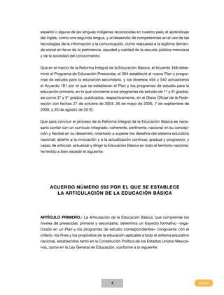 español o alguna de las lenguas indígenas reconocidas en nuestro país; el aprendizaje
del inglés, como una segunda lengua, y el desarrollo de competencias en el uso de las
tecnologías de la información y la comunicación, como respuesta a la legítima demanda social en favor de la pertinencia, equidad y calidad de la escuela pública mexicana
y de la sociedad del conocimiento;
Que en el marco de la Reforma Integral de la Educación Básica, el Acuerdo 348 determinó el Programa de Educación Preescolar, el 384 estableció el nuevo Plan y programas de estudio para la educación secundaria, y los diversos 494 y 540 actualizaron
el Acuerdo 181 por el que se establecen el Plan y los programas de estudio para la
educación primaria, en lo que concierne a los programas de estudio de 1º y 6º grados,
así como 2º y 5º grados, publicados, respectivamente, en el Diario Oficial de la Federación con fechas 27 de octubre de 2004, 26 de mayo de 2006, 7 de septiembre de
2009, y 20 de agosto de 2010;
Que para concluir el proceso de la Reforma Integral de la Educación Básica es necesario contar con un currículo integrado, coherente, pertinente, nacional en su concepción y flexible en su desarrollo; orientado a superar los desafíos del sistema educativo
nacional; abierto a la innovación y a la actualización continua; gradual y progresivo, y
capaz de articular, actualizar y dirigir la Educación Básica en todo el territorio nacional,
he tenido a bien expedir el siguiente:

ACUERDO NÚMERO 592 POR EL QUE SE ESTABLECE
LA ARTICULACIÓN DE LA Educación Básica

ARTÍCULO PRIMERO.- La Articulación de la Educación Básica, que comprende los
niveles de preescolar, primaria y secundaria, determina un trayecto formativo –organizado en un Plan y los programas de estudio correspondientes– congruente con el
criterio, los fines y los propósitos de la educación aplicable a todo el sistema educativo
nacional, establecidos tanto en la Constitución Política de los Estados Unidos Mexicanos, como en la Ley General de Educación, conforme a lo siguiente:

4

 