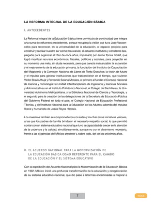 LA REFORMA INTEGRAL DE LA Educación Básica
I. Antecedentes
La Reforma Integral de la Educación Básica tiene un vínculo de continuidad que integra
una suma de esfuerzos precedentes, porque recupera la visión que tuvo José Vasconcelos para reconocer, en la universalidad de la educación, el espacio propicio para
construir y recrear nuestro ser como mexicanos; el esfuerzo metódico y constante desplegado para organizar el Plan de once años, impulsado por Jaime Torres Bodet, que
logró movilizar recursos económicos, fiscales, políticos y sociales, para proyectar en
su momento una meta, sin duda necesaria, pero que parecía inalcanzable: la expansión
y el mejoramiento de la educación primaria, la fundación del Instituto de Capacitación
del Magisterio y la Comisión Nacional de Libros de Texto Gratuitos; la visión de futuro
y el impulso para generar instituciones que trascendieron en el tiempo, que tuvieron
Víctor Bravo Ahuja y Fernando Solana Morales, el primero al fundar el Consejo Nacional
de Ciencia y Tecnología; la Unidad Interdisciplinaria de Ingeniería y Ciencias Sociales
y Administrativas en el Instituto Politécnico Nacional; el Colegio de Bachilleres; la Universidad Autónoma Metropolitana, y la Biblioteca Nacional de Ciencia y Tecnología, y
el segundo para la creación de las delegaciones de la Secretaría de Educación Pública
del Gobierno Federal en todo el país; el Colegio Nacional de Educación Profesional
Técnica, y del Instituto Nacional para la Educación de los Adultos; además del impulso
liberal y humanista de Jesús Reyes Heroles.
Los maestros también se comprometieron con éstas y muchas otras iniciativas valiosas,
a las que los padres de familia brindaron el necesario respaldo social, lo que permitió
contar con un sistema educativo nacional que tuvo la capacidad de crecer en la atención
de la cobertura y la calidad, simultáneamente, aunque no con el dinamismo necesario,
frente a las exigencias del México presente y, sobre todo, del de los próximos años.

II. El Acuerdo NACIONAL PARA LA MODERNIZACIÓN DE
LA Educación Básica COMO REFERENTE para el cambio
de la educación y el Sistema Educativo
Con la expedición del Acuerdo Nacional para la Modernización de la Educación Básica
en 1992, México inició una profunda transformación de la educación y reorganización
de su sistema educativo nacional, que dio paso a reformas encaminadas a mejorar e

7

 