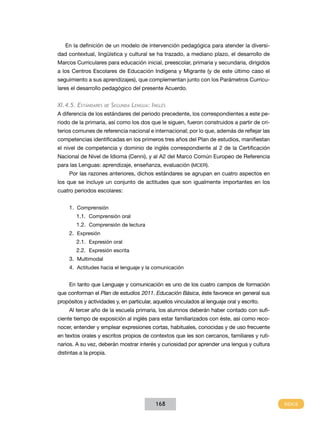 En la definición de un modelo de intervención pedagógica para atender la diversidad contextual, lingüística y cultural se ha trazado, a mediano plazo, el desarrollo de
Marcos Curriculares para educación inicial, preescolar, primaria y secundaria, dirigidos
a los Centros Escolares de Educación Indígena y Migrante (y de este último caso el
seguimiento a sus aprendizajes), que complementan junto con los Parámetros Curriculares el desarrollo pedagógico del presente Acuerdo.

XI.4.5. Estándares

de

Segunda Lengua: Inglés

A diferencia de los estándares del periodo precedente, los correspondientes a este periodo de la primaria, así como los dos que le siguen, fueron construidos a partir de criterios comunes de referencia nacional e internacional; por lo que, además de reflejar las
competencias identificadas en los primeros tres años del Plan de estudios, manifiestan
el nivel de competencia y dominio de inglés correspondiente al 2 de la Certificación
Nacional de Nivel de Idioma (Cenni), y al A2 del Marco Común Europeo de Referencia
para las Lenguas: aprendizaje, enseñanza, evaluación (mcer).
Por las razones anteriores, dichos estándares se agrupan en cuatro aspectos en
los que se incluye un conjunto de actitudes que son igualmente importantes en los
cuatro periodos escolares:
1.	 Comprensión
1.1.	 Comprensión oral
1.2.	 Comprensión de lectura
2.	 Expresión
2.1.	 Expresión oral
2.2.	 Expresión escrita
3.	 Multimodal
4.	 Actitudes hacia el lenguaje y la comunicación
En tanto que Lenguaje y comunicación es uno de los cuatro campos de formación
que conforman el Plan de estudios 2011. Educación Básica, éste favorece en general sus
propósitos y actividades y, en particular, aquellos vinculados al lenguaje oral y escrito.
Al tercer año de la escuela primaria, los alumnos deberán haber contado con suficiente tiempo de exposición al inglés para estar familiarizados con éste, así como reconocer, entender y emplear expresiones cortas, habituales, conocidas y de uso frecuente
en textos orales y escritos propios de contextos que les son cercanos, familiares y rutinarios. A su vez, deberán mostrar interés y curiosidad por aprender una lengua y cultura
distintas a la propia.

168

 