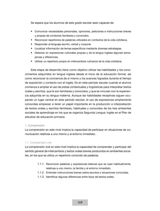 Se espera que los alumnos de este grado escolar sean capaces de:
•	 Comunicar necesidades personales, opiniones, peticiones e instrucciones breves
y propias de contextos familiares y conocidos.

•	 Reconocer repertorios de palabras utilizados en contextos de la vida cotidiana.
•	 Responder al lenguaje escrito, verbal y corporal.
•	 Localizar información de temas específicos mediante diversas estrategias.
•	 Detectar en expresiones culturales propias y de la lengua inglesa algunas semejanzas y diferencias.

•	 Utilizar un repertorio propio en intercambios rutinarios de la vida cotidiana.
Esta etapa de desarrollo tiene como objetivo utilizar las habilidades y los conocimientos adquiridos en lengua inglesa desde el inicio de la educación formal, así
como reconocer la conciencia de sí mismo y los avances logrados durante el tiempo
de exposición y contacto con el inglés. Es en este periodo escolar cuando el alumno
comienza a ampliar el uso de pistas contextuales y lingüísticas para interpretar textos
orales y escritos, que le son familiares y conocidos, y que se vinculan con la experiencia adquirida en su lengua materna. Aunque las habilidades receptivas siguen ocupando un lugar central en este periodo escolar, el uso de expresiones ampliamente
conocidas empiezan a tener un papel importante en la producción e interpretación
de textos orales y escritos familiares, habituales y conocidos de los tres ambientes
sociales de aprendizaje en los que se organiza Segunda Lengua: Inglés en el Plan de
estudios de educación primaria.
1. Comprensión
La comprensión en este nivel implica la capacidad de participar en situaciones de comunicación relativas a uno mismo y al entorno inmediato.
1.1. Comprensión oral
La comprensión oral en este nivel implica la capacidad de comprender y participar del
sentido general de intercambios y textos orales breves producidos en ambientes sociales, en los que se utiliza un repertorio conocido de palabras.
1.1.1.	 Reconocer palabras y expresiones básicas que se usan habitualmente,
relativas a uno mismo, la familia y al entorno inmediato.

1.1.2.	 Entender instrucciones breves sobre asuntos o situaciones conocidas.
1.1.3.	 Identificar algunas diferencias entre tipos de textos orales.

169

 