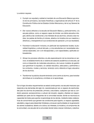 Lo anterior requiere:
•	 Cumplir con equidad y calidad el mandato de una Educación Básica que emane de los principios y las bases filosóficas y organizativas del artículo 3º de la
Constitución Política de los Estados Unidos Mexicanos y de la Ley General de
Educación.
•	 Dar nuevos atributos a la escuela de Educación Básica y, particularmente, a la
escuela pública, como un espacio capaz de brindar una oferta educativa integral, atenta a las condiciones y los intereses de sus alumnos, cercana a las madres, los padres de familia y/o tutores, abierta a la iniciativa de sus maestros y
directivos, y transparente en sus condiciones de operación y en sus resultados.
•	 Favorecer la educación inclusiva, en particular las expresiones locales, la pluralidad lingüística y cultural del país, y a los estudiantes con necesidades educativas especiales, con o sin discapacidad, y con capacidades y aptitudes sobresalientes.
•	 Alinear los procesos referidos a la alta especialización de los docentes en servicio; el establecimiento de un sistema de asesoría académica a la escuela, así
como al desarrollo de materiales educativos y de nuevos modelos de gestión
que garanticen la equidad y la calidad educativa, adecuados y pertinentes a
los contextos, niveles y servicios, teniendo como referente el logro educativo
de los alumnos.
•	 Transformar la práctica docente teniendo como centro al alumno, para transitar
del énfasis en la enseñanza, al énfasis en el aprendizaje.

Con el logro de estos requerimientos se estará construyendo una escuela mexicana que
responda a las demandas del siglo XXI, caracterizada por ser un espacio de oportunidades para los alumnos de preescolar, primaria y secundaria, cualquiera que sea su condición personal, socioeconómica o cultural; de inclusión, respeto y libertad con responsabilidad por parte de los integrantes de la comunidad escolar, donde se reconozca la
capacidad de todos para aportar al aprendizaje de los demás, mediante redes colaborativas de conocimiento que generen las condiciones para lograrlo; un espacio agradable,
saludable y seguro para desarrollar fortalezas y encauzar oportunidades en la generación
de valores ciudadanos; abierto a la cultura, los intereses, la iniciativa y el compromiso de
la comunidad; una escuela de la comunidad donde todos crezcan individual y colectiva-

10

 
