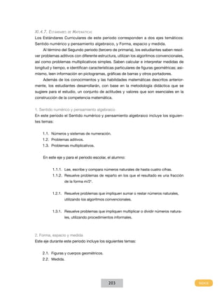 XI.4.7. Estándares

de

Matemáticas

Los Estándares Curriculares de este periodo corresponden a dos ejes temáticos:
Sentido numérico y pensamiento algebraico, y Forma, espacio y medida.
Al término del Segundo periodo (tercero de primaria), los estudiantes saben resolver problemas aditivos con diferente estructura, utilizan los algoritmos convencionales,
así como problemas multiplicativos simples. Saben calcular e interpretar medidas de
longitud y tiempo, e identifican características particulares de figuras geométricas; asimismo, leen información en pictogramas, gráficas de barras y otros portadores.
Además de los conocimientos y las habilidades matemáticas descritos anteriormente, los estudiantes desarrollarán, con base en la metodología didáctica que se
sugiere para el estudio, un conjunto de actitudes y valores que son esenciales en la
construcción de la competencia matemática.
1. Sentido numérico y pensamiento algebraico
En este periodo el Sentido numérico y pensamiento algebraico incluye los siguientes temas:
1.1.	 Números y sistemas de numeración.
1.2.	 Problemas aditivos.
1.3.	 Problemas multiplicativos.
En este eje y para el periodo escolar, el alumno:
1.1.1.	 Lee, escribe y compara números naturales de hasta cuatro cifras.
1.1.2.	 Resuelve problemas de reparto en los que el resultado es una fracción
de la forma m/2n.
1.2.1.	 Resuelve problemas que impliquen sumar o restar números naturales,
utilizando los algoritmos convencionales.
1.3.1.	 Resuelve problemas que impliquen multiplicar o dividir números naturales, utilizando procedimientos informales.

2. Forma, espacio y medida
Este eje durante este periodo incluye los siguientes temas:
2.1.	 Figuras y cuerpos geométricos.
2.2.	 Medida.

203

 