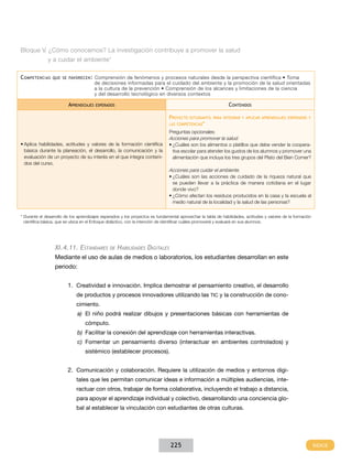 Bloque V. ¿Cómo conocemos? La investigación contribuye a promover la salud
y a cuidar el ambiente*
C ompetencias

que se favorecen :

Aprendizajes

Comprensión de fenómenos y procesos naturales desde la perspectiva científica • Toma
de decisiones informadas para el cuidado del ambiente y la promoción de la salud orientadas
a la cultura de la prevención • Comprensión de los alcances y limitaciones de la ciencia
y del desarrollo tecnológico en diversos contextos

Contenidos

esperados

Proyecto

estudiantil para integrar y aplicar aprendizajes esperados y

las competencias*

•	Aplica habilidades, actitudes y valores de la formación científica
básica durante la planeación, el desarrollo, la comunicación y la
evaluación de un proyecto de su interés en el que integra contenidos del curso.

Preguntas opcionales:
Acciones para promover la salud.
•	¿Cuáles son los alimentos o platillos que debe vender la cooperativa escolar para atender los gustos de los alumnos y promover una
alimentación que incluya los tres grupos del Plato del Bien Comer?

Acciones para cuidar el ambiente.
•	¿Cuáles son las acciones de cuidado de la riqueza natural que
se pueden llevar a la práctica de manera cotidiana en el lugar
donde vivo?
•	¿Cómo afectan los residuos producidos en la casa y la escuela al
medio natural de la localidad y la salud de las personas?
* Durante el desarrollo de los aprendizajes esperados y los proyectos es fundamental aprovechar la tabla de habilidades, actitudes y valores de la formación
científica básica, que se ubica en el Enfoque didáctico, con la intención de identificar cuáles promoverá y evaluará en sus alumnos.

XI.4.11. Estándares

de

Habilidades Digitales

Mediante el uso de aulas de medios o laboratorios, los estudiantes desarrollan en este
periodo:
1.	 Creatividad e innovación. Implica demostrar el pensamiento creativo, el desarrollo
de productos y procesos innovadores utilizando las TIC y la construcción de conocimiento.
a)	 El niño podrá realizar dibujos y presentaciones básicas con herramientas de
cómputo.
b)	 Facilitar la conexión del aprendizaje con herramientas interactivas.
c)	 Fomentar un pensamiento diverso (interactuar en ambientes controlados) y
sistémico (establecer procesos).

2.	 Comunicación y colaboración. Requiere la utilización de medios y entornos digitales que les permitan comunicar ideas e información a múltiples audiencias, interactuar con otros, trabajar de forma colaborativa, incluyendo el trabajo a distancia,
para apoyar el aprendizaje individual y colectivo, desarrollando una conciencia global al establecer la vinculación con estudiantes de otras culturas.

225

 
