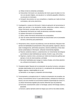 a)	 Utilizar el chat en ambientes controlados.
b)	 Intercambiar información con estudiantes del mismo grupo de edad en al menos una escuela indígena, una escuela en un ambiente geográfico diferente y
una escuela en el extranjero.
c)	 Compartir documentos con sus compañeros y maestros por medio de foros
controlados y del correo electrónico.

3.	 Investigación y manejo de información. Implica la aplicación de herramientas digitales que permitan a los estudiantes recabar, seleccionar, analizar, evaluar y
utilizar información, procesar datos y comunicar resultados.
a)	 Representar información por medio de elementos multimedia mezclados.
b)	 Ingresar información a la computadora.
c)	 Sacar y editar información almacenada en la computadora.
d)	 Usar de manera elemental herramientas de productividad como el procesador
de texto y elementos para presentación.

4.	 Pensamiento crítico, solución de problemas y toma de decisiones. Requiere el desarrollo de habilidades de pensamiento crítico para planear, organizar y llevar a
cabo investigaciones, administrar proyectos, resolver problemas y tomar decisiones sustentadas en información, utilizando herramientas digitales.
a)	 Resolver problemas básicos y presentaciones con herramientas tecnológicas
que fortalezcan estas habilidades (por ejemplo, Scratch, Logo, entre otros).
b)	 Organizar y explorar ciclos y procesos por medio de simulaciones gráficas (por
ejemplo, el ciclo de vida de plantas y animales).
c)	 Demostrar habilidades para navegar en medios virtuales, como libros electrónicos, software de simulación y sitios Web.

5.	 Ciudadanía digital. Requiere de la comprensión de asuntos humanos, culturales y
sociales relacionados con el uso de las TIC y la aplicación de conductas éticas,
legales, seguras y responsables en su uso.
a)	 Demostrar un uso seguro y cooperativo de la tecnología.

6.	 Funcionamiento y conceptos de las TIC. Implica la comprensión de conceptos, sistemas y funcionamiento de las TIC para seleccionarlas y utilizarlas de manera productiva, así como transferir el conocimiento existente al aprendizaje de nuevas TIC.
a)	 Utilizar herramientas digitales para resolver diferentes tipos de problemas.
b)	Comunicar evolutivamente sobre la tecnología usando terminología exacta y
apropiada.
c)	Conocer y aplicar ejemplos sobre los riesgos que corren en las redes sociales.

226

 