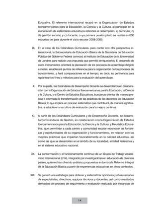 Educativa. El referente internacional recayó en la Organización de Estados
Iberoamericanos para la Educación, la Ciencia y la Cultura, al participar en la
elaboración de estándares educativos referidos al desempeño: a) curricular, b)
de gestión escolar, y c) docente, cuya primera prueba piloto se realizó en 600
escuelas del país durante el ciclo escolar 2008-2009.
IX.	 En el caso de los Estándares Curriculares, para contar con otra perspectiva internacional, la Subsecretaría de Educación Básica de la Secretaría de Educación
Pública del Gobierno Federal convocó al Instituto de Educación de la Universidad
de Londres para realizar una propuesta que permitió enriquecerlos. El desarrollo de
estos instrumentos orientará la planeación de los procesos de aprendizaje dirigido
a metas; establecerá puntos de referencia para la organización de los procesos de
conocimiento, y hará comparaciones en el tiempo; es decir, su pertinencia para
replantear los fines y métodos para la evaluación del aprendizaje.
X.	 Por su parte, los Estándares de Desempeño Docente se desarrollaron en colaboración con la Organización de Estados Iberoamericanos para la Educación, la Ciencia
y la Cultura, y el Centro de Estudios Educativos, buscando orientar de manera precisa e informada la transformación de las prácticas de los docentes de Educación
Básica, lo que implica un proceso sistemático que contribuirá, de manera significativa, a establecer una cultura de evaluación para la mejora continua.
XI.	 A partir de los Estándares Curriculares y de Desempeño Docente, se desarrollaron Estándares de Gestión, en colaboración con la Organización de Estados
Iberoamericanos para la Educación, la Ciencia y la Cultura, y Heurística Educativa, que permitirán a cada centro y comunidad escolar reconocer las fortalezas y oportunidades de su organización y funcionamiento, en relación con las
mejores prácticas que impactan favorablemente en la calidad educativa, así
como las que se desarrollan en el ámbito de su localidad, entidad federativa y
en el sistema educativo nacional.
XII.	 La conformación y el funcionamiento continuo de un Grupo de Trabajo Académico Internacional (GTAI), integrado por investigadores en educación de diversos
países, quienes han ofrecido análisis y propuestas en torno a la Reforma Integral
de la Educación Básica a partir de experiencias educativas en otros contextos.
XIII.	 Se generó una estrategia para obtener y sistematizar opiniones y observaciones
de especialistas, directivos, equipos técnicos y docentes, así como resulta­ os
d
derivados del proceso de seguimiento y evaluación realizado por instancias de

14

 