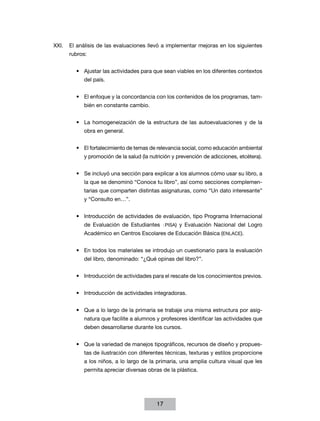 XXI.	 El análisis de las evaluaciones llevó a implementar mejoras en los siguientes
rubros:
•	 Ajustar las actividades para que sean viables en los diferentes contextos
del país.
•	 El enfoque y la concordancia con los contenidos de los programas, también en constante cambio.
•	 La homogeneización de la estructura de las autoevaluaciones y de la
obra en general.
•	 El fortalecimiento de temas de relevancia social, como educación ambiental
y promoción de la salud (la nutrición y prevención de adicciones, etcétera).
•	 Se incluyó una sección para explicar a los alumnos cómo usar su libro, a
la que se denominó “Conoce tu libro”, así como secciones complementarias que comparten distintas asignaturas, como “Un dato interesante”
y “Consulto en…”.
•	 Introducción de actividades de evaluación, tipo Programa Internacional
de Evaluación de Estudiantes (PISA) y Evaluación Nacional del Logro
Académico en Centros Escolares de Educación Básica (ENLACE).
•	 En todos los materiales se introdujo un cuestionario para la evaluación
del libro, denominado: “¿Qué opinas del libro?”.
•	 Introducción de actividades para el rescate de los conocimientos previos.
•	 Introducción de actividades integradoras.
•	 Que a lo largo de la primaria se trabaje una misma estructura por asignatura que facilite a alumnos y profesores identificar las actividades que
deben desarrollarse durante los cursos.
•	 Que la variedad de manejos tipográficos, recursos de diseño y propuestas de ilustración con diferentes técnicas, texturas y estilos proporcione
a los niños, a lo largo de la primaria, una amplia cultura visual que les
permita apreciar diversas obras de la plástica.

17

 