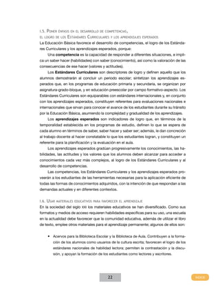 I.5. Poner énfasis en el desarrollo de competencias,
el logro de los

Estándares Curriculares

y los aprendizajes esperados

La Educación Básica favorece el desarrollo de competencias, el logro de los Estándares Curriculares y los aprendizajes esperados, porque:
Una competencia es la capacidad de responder a diferentes situaciones, e implica un saber hacer (habilidades) con saber (conocimiento), así como la valoración de las
consecuencias de ese hacer (valores y actitudes).
Los Estándares Curriculares son descriptores de logro y definen aquello que los
alumnos demostrarán al concluir un periodo escolar; sintetizan los aprendizajes esperados que, en los programas de educación primaria y secundaria, se organizan por
asignatura-grado-bloque, y en educación preescolar por campo formativo-aspecto. Los
Estándares Curriculares son equiparables con estándares internacionales y, en conjunto
con los aprendizajes esperados, constituyen referentes para evaluaciones nacionales e
internacionales que sirvan para conocer el avance de los estudiantes durante su tránsito
por la Educación Básica, asumiendo la complejidad y gradualidad de los aprendizajes.
Los aprendizajes esperados son indicadores de logro que, en términos de la
temporalidad establecida en los programas de estudio, definen lo que se espera de
cada alumno en términos de saber, saber hacer y saber ser; además, le dan concreción
al trabajo docente al hacer constatable lo que los estudiantes logran, y constituyen un
referente para la planificación y la evaluación en el aula.
Los aprendizajes esperados gradúan progresivamente los conocimientos, las habilidades, las actitudes y los valores que los alumnos deben alcanzar para acceder a
conocimientos cada vez más complejos, al logro de los Estándares Curriculares y al
desarrollo de competencias.
Las competencias, los Estándares Curriculares y los aprendizajes esperados proveerán a los estudiantes de las herramientas necesarias para la aplicación eficiente de
todas las formas de conocimientos adquiridos, con la intención de que respondan a las
demandas actuales y en diferentes contextos.
I.6.

Usar

materiales educativos para favorecer el aprendizaje

En la sociedad del siglo XXI los materiales educativos se han diversificado. Como sus
formatos y medios de acceso requieren habilidades específicas para su uso, una escuela
en la actualidad debe favorecer que la comunidad educativa, además de utilizar el libro
de texto, emplee otros materiales para el aprendizaje permanente; algunos de ellos son:
•	 Acervos para la Biblioteca Escolar y la Biblioteca de Aula. Contribuyen a la formación de los alumnos como usuarios de la cultura escrita; favorecen el logro de los
estándares nacionales de habilidad lectora; permiten la contrastación y la discusión, y apoyan la formación de los estudiantes como lectores y escritores.

22

 