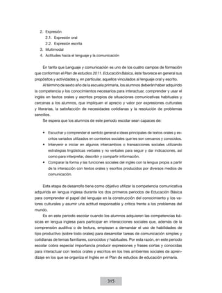 2.	 Expresión
2.1.	 Expresión oral
2.2.	 Expresión escrita
3.	Multimodal
4.	 Actitudes hacia el lenguaje y la comunicación
En tanto que Lenguaje y comunicación es uno de los cuatro campos de formación
que conforman el Plan de estudios 2011. Educación Básica, éste favorece en general sus
propósitos y actividades y, en particular, aquellos vinculados al lenguaje oral y escrito.
Al término de sexto año de la escuela primaria, los alumnos deberán haber adquirido
la competencia y los conocimientos necesarios para interactuar, comprender y usar el
inglés en textos orales y escritos propios de situaciones comunicativas habituales y
cercanas a los alumnos, que impliquen el aprecio y valor por expresiones culturales
y literarias, la satisfacción de necesidades cotidianas y la resolución de problemas
sencillos.
Se espera que los alumnos de este periodo escolar sean capaces de:
•	 Escuchar y comprender el sentido general e ideas principales de textos orales y escritos variados utilizados en contextos sociales que les son cercanos y conocidos.

•	 Intervenir e iniciar en algunos intercambios o transacciones sociales utilizando
estrategias lingüísticas verbales y no verbales para seguir y dar indicaciones, así
como para interpretar, describir y compartir información.

•	 Comparar la forma y las funciones sociales del inglés con la lengua propia a partir
de la interacción con textos orales y escritos producidos por diversos medios de
comunicación.

Esta etapa de desarrollo tiene como objetivo utilizar la competencia comunicativa
adquirida en lengua inglesa durante los dos primeros periodos de Educación Básica
para comprender el papel del lenguaje en la construcción del conocimiento y los valores culturales y asumir una actitud responsable y crítica frente a los problemas del
mundo.
Es en este periodo escolar cuando los alumnos adquieren las competencias básicas en lengua inglesa para participar en interacciones sociales que, además de la
comprensión auditiva o de lectura, empiezan a demandar el uso de habilidades de
tipo productivo (sobre todo orales) para desarrollar tareas de comunicación simples y
cotidianas de temas familiares, conocidos y habituales. Por esta razón, en este periodo
escolar cobra especial importancia producir expresiones y frases cortas y conocidas
para interactuar con textos orales y escritos en los tres ambientes sociales de aprendizaje en los que se organiza el Inglés en el Plan de estudios de educación primaria.

315

 