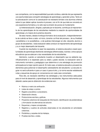 sus compañeros, con la responsabilidad que esto conlleva, además de que representa
una oportunidad para compartir estrategias de aprendizaje y aprender juntos. Tanto en
la autovaluación como en la coevaluación es necesario brindar a los alumnos criterios
sobre lo que deben aplicar durante el proceso, con el fin de que éste se convierta en
una experiencia formativa y no sólo sea la emisión de juicios sin fundamento
La heteroevaluación, dirigida y aplicada por el docente, contribuye al mejoramiento de los aprendizajes de los estudiantes mediante la creación de oportunidades de
aprendizaje y la mejora de la práctica docente.
De esta manera, desde el enfoque formativo de la evaluación, independientemente de cuándo se lleve a cabo –al inicio, durante o al final del proceso–, de su finalidad
–acreditativa o no acreditativa–, o de quiénes intervengan en ella –docente, alumno o
grupo de estudiantes–, toda evaluación debe conducir al mejoramiento del aprendizaje
y a un mejor desempeño del docente.
Cuando los resultados no sean los esperados, el sistema educativo creará oportunidades de aprendizaje diseñando estrategias diferenciadas, tutorías u otros apoyos
educativos que se adecuen a las necesidades de los estudiantes.
Asimismo, cuando un estudiante muestre un desempeño que se adelante significativamente a lo esperado para su edad y grado escolar, la evaluación será el
instrumento normativo y pedagógico que determine si una estrategia de promoción
anticipada es la mejor opción para él. En todo caso, el sistema educativo proveerá los
elementos para potenciar el desempeño sobresaliente del estudiante. La escuela regular no será suficiente ni para un caso ni para el otro, y la norma escolar establecerá
rutas y esquemas de apoyo en consonancia con cada caso comentado.
Para ello, es necesario identificar las estrategias y los instrumentos adecuados
para el nivel de desarrollo y aprendizaje de los estudiantes. Algunos instrumentos que
deberán usarse para la obtención de evidencias son:
•	 Rúbrica o matriz de verificación.
•	 Listas de cotejo o control.
•	 Registro anecdótico o anecdotario.
•	 Observación directa.
•	 Producciones escritas y gráficas.
•	 Proyectos colectivos de búsqueda de información, identificación de problemáticas
y formulación de alternativas de solución.

•	 Esquemas y mapas conceptuales.
•	 Registros y cuadros de actitudes observadas en los estudiantes en actividades
colectivas.

•	 Portafolios y carpetas de los trabajos.
•	 Pruebas escritas u orales.

25

 