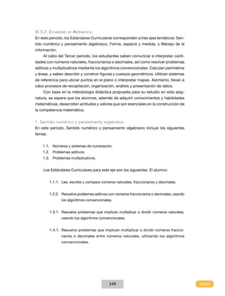 XI.5.7. Estándares

de

Matemáticas

En este periodo, los Estándares Curriculares corresponden a tres ejes temáticos: Sentido numérico y pensamiento algebraico, Forma, espacio y medida, y Manejo de la
información.
Al cabo del Tercer periodo, los estudiantes saben comunicar e interpretar cantidades con números naturales, fraccionarios o decimales, así como resolver problemas
aditivos y multiplicativos mediante los algoritmos convencionales. Calculan perímetros
y áreas, y saben describir y construir figuras y cuerpos geométricos. Utilizan sistemas
de referencia para ubicar puntos en el plano o interpretar mapas. Asimismo, llevan a
cabo procesos de recopilación, organización, análisis y presentación de datos.
Con base en la metodología didáctica propuesta para su estudio en esta asignatura, se espera que los alumnos, además de adquirir conocimientos y habilidades
matemáticas, desarrollen actitudes y valores que son esenciales en la construcción de
la competencia matemática.
1. Sentido numérico y pensamiento algebraico
En este periodo, Sentido numérico y pensamiento algebraico incluye los siguientes
temas:
1.1.	 Números y sistemas de numeración.
1.2.	 Problemas aditivos.
1.3.	 Problemas multiplicativos.
Los Estándares Curriculares para este eje son los siguientes. El alumno:
1.1.1.	 Lee, escribe y compara números naturales, fraccionarios y decimales.
1.2.2.	 Resuelve problemas aditivos con números fraccionarios o decimales, usando
los algoritmos convencionales.

1.3.1.	 Resuelve problemas que implican multiplicar o dividir números naturales,
usando los algoritmos convencionales.

1.4.1.	 Resuelve problemas que implican multiplicar o dividir números fraccionarios o decimales entre números naturales, utilizando los algoritmos
convencionales.

349

 