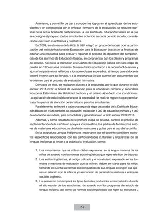 Asimismo, y con el fin de dar a conocer los logros en el aprendizaje de los estudiantes y en congruencia con el enfoque formativo de la evaluación, se requiere transitar de la actual boleta de calificaciones, a una Cartilla de Educación Básica en la que
se consigne el progreso de los estudiantes obtenido en cada periodo escolar, considerando una visión cuantitativa y cualitativa.
En 2009, en el marco de la RIEB, la SEP integró un grupo de trabajo con la participación del Instituto Nacional de Evaluación para la Educación (INEE) con la finalidad de
diseñar una propuesta para evaluar y reportar el proceso de desarrollo de competencias de los alumnos de Educación Básica, en congruencia con los planes y programas
de estudio. Así inició la transición a la Cartilla de Educación Básica con una etapa de
prueba en 132 escuelas primarias. Sus resultados apuntaron a la necesidad de revisar y
ajustar los parámetros referidos a los aprendizajes esperados, al tiempo que el docente
deberá invertir para su llenado, y a la importancia de que cuente con documentos que
le orienten para el proceso de evaluación formativa.
Derivado de esto, se realizaron ajustes a la propuesta, por lo que durante el ciclo
escolar 2011-2012 la boleta de evaluación para la educación primaria y secundaria
incorpora Estándares de Habilidad Lectora y el criterio Aprobado con condiciones.
La aplicación de esta boleta reconoce la necesidad de realizar registros que permitan
trazar trayectos de atención personalizada para los estudiantes.
Paralelamente, se llevará a cabo una segunda etapa de prueba de la Cartilla de Educación Básica en 1 000 planteles de educación preescolar, 5 000 de educación primaria y 1 000
de educación secundaria, para consolidarla y generalizarla en el ciclo escolar 2012-2013.
Además, y como resultado de la primera etapa de prueba, durante el proceso de
implementación de la cartilla en apoyo a los maestros, los padres de familia y los autores de materiales educativos, se diseñarán manuales y guías para el uso de la cartilla.
En la asignatura Lengua Indígena es importante que el docente considere aspectos específicos relacionados con las particularidades culturales y lingüísticas de las
lenguas indígenas al llevar a la práctica la evaluación, como:
1.	 Los instrumentos que se utilicen deben expresarse en la lengua materna de los
niños de acuerdo con las normas sociolingüísticas que rigen este tipo de discurso.

2.	 Los estilos lingüísticos, el código utilizado y el vocabulario expresado en los formatos o reactivos de evaluación que se utilicen, deben ser claros para los niños,
tomando en cuenta las normas sociolingüísticas de sus lenguas de origen que operan en relación con la infancia y/o en función de parámetros relativos a jerarquías
sociales o género.

3.	 La evaluación contemplará los tipos textuales producidos o interpretados durante
el año escolar de los estudiantes, de acuerdo con los programas de estudio de
lengua indígena, así como las normas sociolingüísticas que rigen su estructura u

26

 