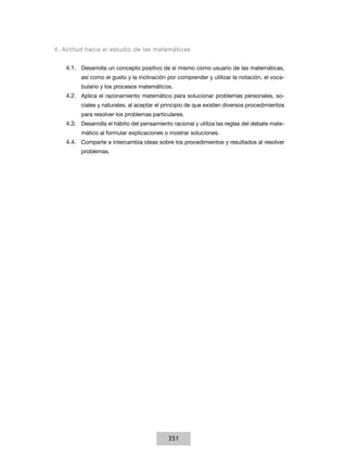 4. Actitud hacia el estudio de las matemáticas
4.1.	 Desarrolla un concepto positivo de sí mismo como usuario de las matemáticas,
así como el gusto y la inclinación por comprender y utilizar la notación, el vocabulario y los procesos matemáticos.

4.2.	 Aplica el razonamiento matemático para solucionar problemas personales, sociales y naturales, al aceptar el principio de que existen diversos procedimientos
para resolver los problemas particulares.

4.3.	 Desarrolla el hábito del pensamiento racional y utiliza las reglas del debate matemático al formular explicaciones o mostrar soluciones.

4.4.	 Comparte e intercambia ideas sobre los procedimientos y resultados al resolver
problemas.

351

 