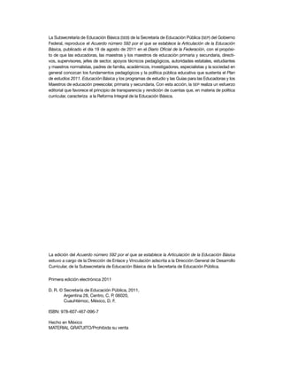 La Subsecretaría de Educación Básica (SEB) de la Secretaría de Educación Pública (SEP) del Gobierno
Federal, reproduce el Acuerdo número 592 por el que se establece la Articulación de la Educación
Básica, publicado el día 19 de agosto de 2011 en el Diario Oficial de la Federación, con el propósito de que las educadoras, las maestras y los maestros de educación primaria y secundaria, directivos, supervisores, jefes de sector, apoyos técnicos pedagógicos, autoridades estatales, estudiantes
y maestros normalistas, padres de familia, académicos, investigadores, especialistas y la sociedad en
general conozcan los fundamentos pedagógicos y la política pública educativa que sustenta el Plan
de estudios 2011. Educación Básica y los programas de estudio y las Guías para las Educadoras y los
Maestros de educación preescolar, primaria y secundaria. Con esta acción, la SEP realiza un esfuerzo
editorial que favorece el principio de transparencia y rendición de cuentas que, en materia de política
curricular, caracteriza a la Reforma Integral de la Educación Básica.

La edición del Acuerdo número 592 por el que se establece la Articulación de la Educación Básica
estuvo a cargo de la Dirección de Enlace y Vinculación adscrita a la Dirección General de Desarrollo
Curricular, de la Subsecretaría de Educación Básica de la Secretaría de Educación Pública.
Primera edición electrónica 2011
D. R. © Secretaría de Educación Pública, 2011,
Argentina 28, Centro, C. P. 06020,
Cuauhtémoc, México, D. F.
ISBN: 978-607-467-096-7
Hecho en México
MATERIAL GRATUITO/Prohibida su venta

 