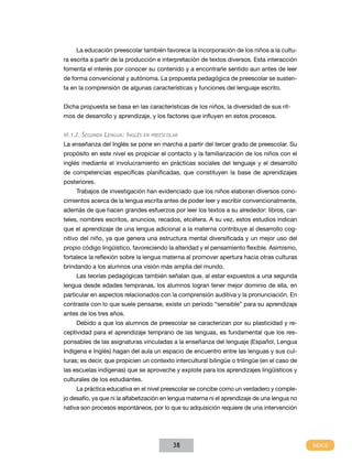La educación preescolar también favorece la incorporación de los niños a la cultura escrita a partir de la producción e interpretación de textos diversos. Esta interacción
fomenta el interés por conocer su contenido y a encontrarle sentido aun antes de leer
de forma convencional y autónoma. La propuesta pedagógica de preescolar se sustenta en la comprensión de algunas características y funciones del lenguaje escrito.
Dicha propuesta se basa en las características de los niños, la diversidad de sus ritmos de desarrollo y aprendizaje, y los factores que influyen en estos procesos.
VI.1.2. Segunda Lengua: Inglés en preescolar

La enseñanza del Inglés se pone en marcha a partir del tercer grado de preescolar. Su
propósito en este nivel es propiciar el contacto y la familiarización de los niños con el
inglés mediante el involucramiento en prácticas sociales del lenguaje y el desarrollo
de competencias específicas planificadas, que constituyen la base de aprendizajes
posteriores.
Trabajos de investigación han evidenciado que los niños elaboran diversos conocimientos acerca de la lengua escrita antes de poder leer y escribir convencionalmente,
además de que hacen grandes esfuerzos por leer los textos a su alrededor: libros, carteles, nombres escritos, anuncios, recados, etcétera. A su vez, estos estudios indican
que el aprendizaje de una lengua adicional a la materna contribuye al desarrollo cognitivo del niño, ya que genera una estructura mental diversificada y un mejor uso del
propio código lingüístico, favoreciendo la alteridad y el pensamiento flexible. Asimismo,
fortalece la reflexión sobre la lengua materna al promover apertura hacia otras culturas
brindando a los alumnos una visión más amplia del mundo.
Las teorías pedagógicas también señalan que, al estar expuestos a una segunda
lengua desde edades tempranas, los alumnos logran tener mejor dominio de ella, en
particular en aspectos relacionados con la comprensión auditiva y la pronunciación. En
contraste con lo que suele pensarse, existe un periodo “sensible” para su aprendizaje
antes de los tres años.
Debido a que los alumnos de preescolar se caracterizan por su plasticidad y receptividad para el aprendizaje temprano de las lenguas, es fundamental que los responsables de las asignaturas vinculadas a la enseñanza del lenguaje (Español, Lengua
Indígena e Inglés) hagan del aula un espacio de encuentro entre las lenguas y sus culturas; es decir, que propicien un contexto intercultural bilingüe o trilingüe (en el caso de
las escuelas indígenas) que se aproveche y explote para los aprendizajes lingüísticos y
culturales de los estudiantes.
La práctica educativa en el nivel preescolar se concibe como un verdadero y complejo desafío, ya que ni la alfabetización en lengua materna ni el aprendizaje de una lengua no
nativa son procesos espontáneos, por lo que su adquisición requiere de una intervención

38

 