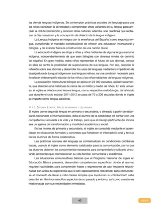 las demás lenguas indígenas. Se contemplan prácticas sociales del lenguaje para que
los niños conozcan la diversidad y comprendan otras variantes de su lengua para ampliar la red de interacción y conocer otras culturas; además, son prácticas que rechazan la discriminación y la concepción de dialecto de la lengua indígena.
La Lengua Indígena se integra con la enseñanza del Español como segunda lengua, cumpliendo el mandato constitucional de ofrecer una educación intercultural y
bilingüe, y de avanzar hacia la construcción de una nación plural.
La educación indígena se dirige a niñas y niños hablantes de alguna lengua nacional
indígena, independientemente de que sean bilingües con diversos niveles de dominio
del español. En gran medida, estos niños representan el futuro de sus idiomas, porque
en ellos se centra la posibilidad de supervivencia de sus lenguas. Por eso, propiciar la
reflexión sobre sus idiomas y desarrollar los usos del lenguaje mediante la impartición de
la asignatura de Lengua Indígena en sus lenguas nativas, es una condición necesaria para
fortalecer el desempeño escolar de los niños y las niñas hablantes de lenguas indígenas.
La educación intercultural bilingüe se aplica en 22 000 escuelas, aproximadamente, que atienden una matrícula de cerca de un millón y medio de niños. En este universo, el inglés se ofrece como tercera lengua, con su respectiva metodología, de tal modo
que durante el ciclo escolar 2011-2012 se pasa de 70 a 200 escuelas donde el inglés
se imparte como lengua adicional.
VI.1.5. Segunda Lengua: Inglés en primaria y secundaria

El inglés como segunda lengua en primaria y secundaria, y alineado a partir de estándares nacionales e internacionales, dota al alumno de la posibilidad de contar con una
competencia vinculada a la vida y al trabajo, para que el manejo pertinente del idioma
sea un agente de transformación y movilidad académica y social.
En los niveles de primaria y secundaria, el inglés se consolida mediante el aprendizaje en situaciones formales y concretas que fortalecen el intercambio oral y textual
de los alumnos de forma colaborativa.
Las prácticas sociales del lenguaje se contextualizan en condiciones cotidianas
dadas, usando el inglés como elemento catalizador para la comunicación, por lo que
los alumnos obtienen los conocimientos necesarios para comprenderlo y utilizarlo vinculando ambientes que interrelacionan su vida familiar, comunitaria y académica.
Las situaciones comunicativas básicas que el Programa Nacional de Inglés en
Educación Básica presenta, desarrollan competencias específicas donde el alumno
requiere habilidades para comprender frases y expresiones de uso frecuente relacionadas con áreas de experiencia que le son especialmente relevantes; sabe comunicarse al momento de llevar a cabo tareas simples que involucren su cotidianidad; sabe
describir en términos sencillos aspectos de su pasado y entorno, así como cuestiones
relacionadas con sus necesidades inmediatas.

40

 