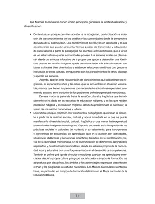 Los Marcos Curriculares tienen como principios generales la contextualización y
diversificación:
•	 Contextualizan porque permiten acceder a la indagación, profundización e inclusión de los conocimientos de los pueblos y las comunidades desde la perspectiva
derivada de su cosmovisión. Los conocimientos se incluyen en la escuela y el aula
considerando que pueden presentar formas propias de transmisión y adquisición
de esos saberes a partir de pedagogías no escritas o convencionales, que a la vez
es un saber valioso que las comunidades poseen. Los saberes locales se plantearán desde un enfoque valorativo de lo propio que ayude a desarrollar una identidad positiva en la niñez indígena, que le permita acceder a la interculturalidad con
bases culturales bien cimentadas y establecer relaciones simétricas con grupos o
individuos de otras culturas, enriquecerse con los conocimientos de otros, dialogar
y aportar sus saberes.
Además, apoyan en la recuperación de conocimientos que adquirieron los migrantes, en especial los niños y las niñas, que se encuentran en situación vulnerable; mismos que tienen las personas con necesidades educativas especiales, asumiendo su valor, en el conjunto de los gradientes de heterogeneidad mencionada.
De este modo se pretende frenar la erosión cultural y lingüística que históricamente se ha dado en las escuelas de educación indígena, y en las que reciben
población indígena y en situación migrante, donde ha predominado el currículo y la
visión de una nación homogénea y urbana.

•	 Diversifican porque proponen los tratamientos pedagógicos que instan al docente a partir de la realidad escolar, cultural y social inmediata en la que se puede
manifestar la diversidad social, cultural, lingüística o una menor heterogeneidad
(comunidades indígenas monolingües). El punto de partida es la indagación de las
prácticas sociales y culturales del contexto y su tratamiento, para incorporarlas
y convertirlas en secuencias de aprendizaje (que en sí pueden ser: actividades,
situaciones didácticas y secuencias didácticas) basadas en la identificación previa de la diversidad mencionada. En la diversificación se definen los aprendizajes
esperados, y de ellos los imprescindibles, desde los saberes propios de la comunidad local y educativa con un enfoque centrado en el desarrollo de competencias.
También se define qué tipo de vínculos y relaciones guardan los aprendizajes enunciados desde la propia cultura y/o grupo social con los campos de formación, las
asignaturas por disciplinas, los ámbitos y los aprendizajes esperados descritos en
el Plan y los programas de estudio nacionales. Los Marcos Curriculares sientan su
base, en particular, en campos de formación definidos en el Mapa curricular de la
Educación Básica.

51

 