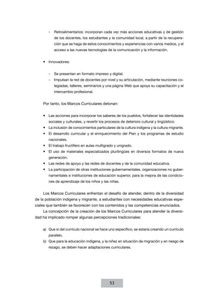 -- Retroalimentarios: incorporan cada vez más acciones educativas y de gestión
de los docentes, los estudiantes y la comunidad local, a partir de la recuperación que se haga de estos conocimientos y experiencias con varios medios, y el
acceso a las nuevas tecnologías de la comunicación y la información.

•	 Innovadores:
-- Se presentan en formato impreso y digital.
-- Impulsan la red de docentes por nivel y su articulación, mediante reuniones colegiadas, talleres, seminarios y una página Web que apoya su capacitación y el
intercambio profesional.

Por tanto, los Marcos Curriculares detonan:
•	 Las acciones para incorporar los saberes de los pueblos, fortalecer las identidades
sociales y culturales, y revertir los procesos de deterioro cultural y lingüístico.

•	 La inclusión de conocimientos particulares de la cultura indígena y la cultura migrante.
•	 El desarrollo curricular y el enriquecimiento del Plan y los programas de estudio
nacionales.

•	 El trabajo fructífero en aulas multigrado y unigrado.
•	 El uso de materiales especializados plurilingües en diversos formatos de nueva
generación.

•	 Las redes de apoyo y las redes de docentes y de la comunidad educativa.
•	 La participación de otras instituciones gubernamentales, organizaciones no gubernamentales e instituciones de educación superior, para la mejora de las condiciones de aprendizaje de los niños y las niñas.

Los Marcos Curriculares enfrentan el desafío de atender, dentro de la diversidad
de la población indígena y migrante, a estudiantes con necesidades educativas especiales que también se favorecen con los contenidos y las competencias enunciados.
La concepción de la creación de los Marcos Curriculares para atender la diversidad ha implicado romper algunas percepciones tradicionales:
a)	 Que si del currículo nacional se hace uno específico, se estaría creando un currículo
paralelo.
b)	 Que para la educación indígena, y la niñez en situación de migración y en riesgo de
rezago, se deben hacer adaptaciones curriculares.

53

 