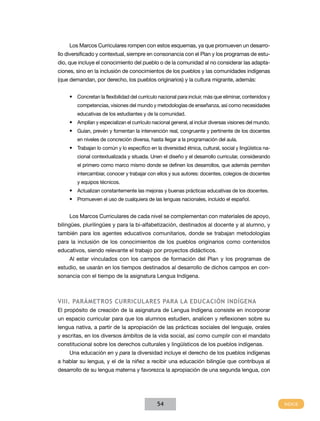 Los Marcos Curriculares rompen con estos esquemas, ya que promueven un desarrollo diversificado y contextual, siempre en consonancia con el Plan y los programas de estudio, que incluye el conocimiento del pueblo o de la comunidad al no considerar las adaptaciones, sino en la inclusión de conocimientos de los pueblos y las comunidades indígenas
(que demandan, por derecho, los pueblos originarios) y la cultura migrante, además:
•	 Concretan la flexibilidad del currículo nacional para incluir, más que eliminar, contenidos y
competencias, visiones del mundo y metodologías de enseñanza, así como necesidades
educativas de los estudiantes y de la comunidad.

•	 Amplían y especializan el currículo nacional general, al incluir diversas visiones del mundo.
•	 Guían, prevén y fomentan la intervención real, congruente y pertinente de los docentes
en niveles de concreción diversa, hasta llegar a la programación del aula.

•	 Trabajan lo común y lo específico en la diversidad étnica, cultural, social y lingüística nacional contextualizada y situada. Unen el diseño y el desarrollo curricular, considerando
el primero como marco mismo donde se definen los desarrollos, que además permiten
intercambiar, conocer y trabajar con ellos y sus autores: docentes, colegios de docentes
y equipos técnicos.

•	 Actualizan constantemente las mejoras y buenas prácticas educativas de los docentes.
•	 Promueven el uso de cualquiera de las lenguas nacionales, incluido el español.
Los Marcos Curriculares de cada nivel se complementan con materiales de apoyo,
bilingües, plurilingües y para la bi-alfabetización, destinados al docente y al alumno, y
también para los agentes educativos comunitarios, donde se trabajan metodologías
para la inclusión de los conocimientos de los pueblos originarios como contenidos
educativos, siendo relevante el trabajo por proyectos didácticos.
Al estar vinculados con los campos de formación del Plan y los programas de
estudio, se usarán en los tiempos destinados al desarrollo de dichos campos en consonancia con el tiempo de la asignatura Lengua Indígena.

VIII. Parámetros Curriculares para la educación indígena
El propósito de creación de la asignatura de Lengua Indígena consiste en incorporar
un espacio curricular para que los alumnos estudien, analicen y reflexionen sobre su
lengua nativa, a partir de la apropiación de las prácticas sociales del lenguaje, orales
y escritas, en los diversos ámbitos de la vida social, así como cumplir con el mandato
constitucional sobre los derechos culturales y lingüísticos de los pueblos indígenas.
Una educación en y para la diversidad incluye el derecho de los pueblos indígenas
a hablar su lengua, y el de la niñez a recibir una educación bilingüe que contribuya al
desarrollo de su lengua materna y favorezca la apropiación de una segunda lengua, con

54

 