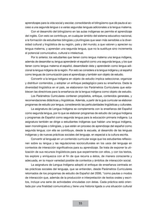 aprendizajes para la vida social y escolar, consolidando el bilingüismo que dé pauta al acceso a una segunda lengua o a varias segundas lenguas adicionales a la lengua materna.
Con el desarrollo del bilingüismo en las aulas indígenas se permite el aprendizaje
del inglés. Con esto se contribuye, en cualquier ámbito del sistema educativo nacional,
a la formación de estudiantes bilingües y plurilingües que sean más sensibles a la diversidad cultural y lingüística de su región, país y del mundo; a que valoren y aprecien su
lengua materna, y aprendan una segunda lengua, que no la sustituye sino incrementa
el potencial comunicativo, cultural e intelectual.
Por lo anterior, los estudiantes que tienen como lengua materna una lengua indígena,
además de desarrollar su lengua aprenderán el español como una segunda lengua, y los que
tienen como lengua materna el español, desarrollarán ésta y aprenderán como lengua adicional la lengua indígena de la región. Por esto se considera a la lengua indígena y al español
como lenguas de comunicación para el aprendizaje y también son objeto de estudio.
Convertir a la lengua indígena en objeto de estudio implica seleccionar, organizar
y distribuir contenidos, y adoptar un enfoque pedagógico para su enseñanza. Dada la
diversidad lingüística en el país, se elaboraron los Parámetros Curriculares que establecen las directrices para la enseñanza de la lengua indígena como objeto de estudio.
Los Parámetros Curriculares contienen propósitos, enfoque, contenidos generales, y
recomendaciones didácticas y lingüísticas. Además, a partir de la guía curricular se elaboran
programas de estudio por lengua, considerando las particularidades lingüísticas y culturales.
La asignatura de Lengua Indígena se complementa con la enseñanza del Español
como segunda lengua, por lo que se elaboran programas de estudio de Lengua Indígena
y programas de Español como segunda lengua para la educación primaria indígena. La
asignatura también se dirige a estudiantes indígenas que hablan una lengua indígena,
sean monolingües o bilingües, y que están en proceso de aprendizaje del español como
segunda lengua; con ella se contribuye, desde la escuela, al desarrollo de las lenguas
indígenas y de nuevas prácticas sociales del lenguaje, en especial a la cultura escrita.
Convertir al lenguaje en un contenido curricular exige que los estudiantes reflexionen sobre su lengua y las regulaciones socioculturales en los usos del lenguaje en
contextos de interacción significativos para su aprendizaje. Se trata de exponer la utilización de sus recursos lingüísticos para que experimente con ellos, y con los textos,
los explore y enriquezca con el fin de que recurra a éstos, de manera consciente y
adecuada, en la mayor variedad posible de contextos y ámbitos de interacción social.
La asignatura de Lengua Indígena adoptó el enfoque de enseñanza centrada en
las prácticas sociales del lenguaje, que se entienden, desde Parámetros Curriculares
retomados de los programas de estudio de Español del 2006, “como pautas o modos
de interacción que, además de la producción e interpretación de textos orales y escritos, incluye una serie de actividades vinculadas con éstas. Cada práctica está orientada por una finalidad comunicativa y tiene una historia ligada a una situación cultural

55

 
