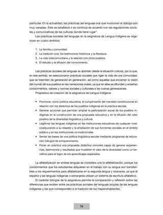 particular. En la actualidad, las prácticas del lenguaje oral que involucran el diálogo son
muy variadas. Éste se establece o se continúa de acuerdo con las regulaciones sociales y comunicativas de las culturas donde tiene lugar”.
Las prácticas sociales del lenguaje en la asignatura de Lengua Indígena se organizan en cuatro ámbitos:
1.	 La familia y comunidad.
2.	 La tradición oral, los testimonios históricos y la literatura.
3.	 La vida intercomunitaria y la relación con otros pueblos.
4.	 El estudio y la difusión del conocimiento.
Las prácticas sociales del lenguaje se abordan desde la situación cultural, por lo que,
en ese sentido, se seleccionaron prácticas sociales que rigen la vida de una comunidad,
que se trasmiten de generación en generación, así como aquellas que encierran la visión
del mundo de sus pueblos en las narraciones orales, ya que en ellas se difunden y enseñan
conocimientos, valores y normas sociales y culturales a las nuevas generaciones.
Propósitos de creación de la asignatura de Lengua Indígena:
•	 Promover, como política educativa, el cumplimiento del mandato constitucional en
relación con los derechos de los pueblos indígenas en la práctica escolar.

•	 Generar acciones que permitan ampliar la participación social de los pueblos indígenas en la construcción de una propuesta educativa y en la difusión del valor
positivo de la diversidad lingüística y cultural.

•	 Legitimar las lenguas indígenas en las instituciones educativas de cualquier nivel,
coadyuvando a su respeto y la ampliación de sus funciones sociales en el ámbito
público y en las instituciones no tradicionales.

•	 Sentar las bases de una política lingüística escolar mediante programas de educación bilingüe de enriquecimiento.

•	 Poner en práctica una propuesta didáctica concreta capaz de generar experiencias, testimonios y resultados que muestren el valor de la diversidad como un beneficio para el logro de los aprendizajes esperados.

La alfabetización en ambas lenguas se considera una bi-alfabetización, porque los
conocimientos que los estudiantes adquieren en el trabajo con su lengua son transferibles a los requerimientos para alfabetizarse en la segunda lengua y viceversa, ya que el
español y las lenguas indígenas o extranjeras utilizan un sistema de escritura alfabético.
El carácter bilingüe de la asignatura permite la comparación y reflexión sobre las
diferencias que existen entre las prácticas sociales del lenguaje propias de las lenguas
indígenas y las que corresponden a la tradición de los hispanohablantes.

56

 