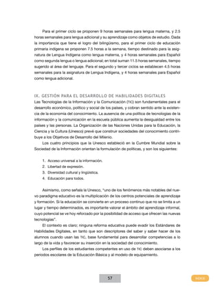 Para el primer ciclo se proponen 9 horas semanales para lengua materna, y 2.5
horas semanales para lengua adicional y su aprendizaje como objetos de estudio. Dada
la importancia que tiene el logro del bilingüismo, para el primer ciclo de educación
primaria indígena se proponen 7.5 horas a la semana, tiempo destinado para la asignatura de Lengua Indígena como lengua materna, y 4 horas semanales para Español
como segunda lengua o lengua adicional; en total suman 11.5 horas semanales, tiempo
sugerido al área del lenguaje. Para el segundo y tercer ciclos se establecen 4.5 horas
semanales para la asignatura de Lengua Indígena, y 4 horas semanales para Español
como lengua adicional.

IX. Gestión para el desarrollo de Habilidades Digitales
Las Tecnologías de la Información y la Comunicación (TIC) son fundamentales para el
desarrollo económico, político y social de los países, y cobran sentido ante la existencia de la economía del conocimiento. La ausencia de una política de tecnologías de la
información y la comunicación en la escuela pública aumenta la desigualdad entre los
países y las personas. La Organización de las Naciones Unidas para la Educación, la
Ciencia y la Cultura (Unesco) prevé que construir sociedades del conocimiento contribuye a los Objetivos de Desarrollo del Milenio.
Los cuatro principios que la Unesco estableció en la Cumbre Mundial sobre la
Sociedad de la Información orientan la formulación de políticas, y son los siguientes:
1.	 Acceso universal a la información.
2.	 Libertad de expresión.
3.	 Diversidad cultural y lingüística.
4.	 Educación para todos.
Asimismo, como señala la Unesco, “uno de los fenómenos más notables del nuevo paradigma educativo es la multiplicación de los centros potenciales de aprendizaje
y formación. Si la educación se convierte en un proceso continuo que no se limita a un
lugar y tiempo determinados, es importante valorar el ámbito del aprendizaje informal,
cuyo potencial se ve hoy reforzado por la posibilidad de acceso que ofrecen las nuevas
tecnologías”.
El contexto es claro; ninguna reforma educativa puede evadir los Estándares de
Habilidades Digitales, en tanto que son descriptores del saber y saber hacer de los
alumnos cuando usan las TIC, base fundamental para desarrollar competencias a lo
largo de la vida y favorecer su inserción en la sociedad del conocimiento.
Los perfiles de los estudiantes competentes en uso de TIC deben asociarse a los
periodos escolares de la Educación Básica y al modelo de equipamiento.

57

 