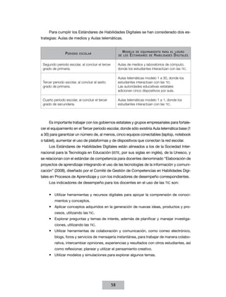 Para cumplir los Estándares de Habilidades Digitales se han considerado dos estrategias: Aulas de medios y Aulas telemáticas.

P eriodo

M odelo de equipamiento para el logro
de los E stándares de H abilidades D igitales

escolar

Segundo periodo escolar, al concluir el tercer
grado de primaria.

Aulas de medios y laboratorios de cómputo,
donde los estudiantes interactúan con las TIC.

Tercer periodo escolar, al concluir el sexto
grado de primaria.

Aulas telemáticas modelo 1 a 30, donde los
estudiantes interactúan con las TIC.
Las autoridades educativas estatales
adicionan cinco dispositivos por aula.

Cuarto periodo escolar, al concluir el tercer
grado de secundaria.

Aulas telemáticas modelo 1 a 1, donde los
estudiantes interactúan con las TIC.

Es importante trabajar con los gobiernos estatales y grupos empresariales para fortalecer el equipamiento en el Tercer periodo escolar, donde sólo existiría Aula telemática base (1
a 30) para garantizar un número de, al menos, cinco equipos conectables (laptop, notebook
o tablet), aumentar el uso de plataformas y de dispositivos que conectan la red escolar.
Los Estándares de Habilidades Digitales están alineados a los de la Sociedad Internacional para la Tecnología en Educación (ISTE, por sus siglas en inglés), de la Unesco, y
se relacionan con el estándar de competencia para docentes denominado “Elaboración de
proyectos de aprendizaje integrando el uso de las tecnologías de la información y comunicación” (2008), diseñado por el Comité de Gestión de Competencias en Habilidades Digitales en Procesos de Aprendizaje y con los indicadores de desempeño correspondientes.
Los indicadores de desempeño para los docentes en el uso de las TIC son:
•	 Utilizar herramientas y recursos digitales para apoyar la comprensión de conocimientos y conceptos.

•	 Aplicar conceptos adquiridos en la generación de nuevas ideas, productos y procesos, utilizando las TIC.

•	 Explorar preguntas y temas de interés, además de planificar y manejar investigaciones, utilizando las TIC.

•	 Utilizar herramientas de colaboración y comunicación, como correo electrónico,
blogs, foros y servicios de mensajería instantánea, para trabajar de manera colaborativa, intercambiar opiniones, experiencias y resultados con otros estudiantes, así
como reflexionar, planear y utilizar el pensamiento creativo.

•	 Utilizar modelos y simulaciones para explorar algunos temas.

58

 