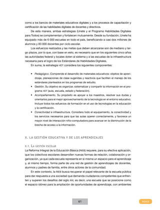 como a los bancos de materiales educativos digitales y a los procesos de capacitación y
certificación de las habilidades digitales de docentes y directivos.
De esta manera, ambas estrategias (Unete y el Programa Habilidades Digitales
para Todos) se complementan y fortalecen mutuamente. Desde su fundación, Unete ha
equipado más de 6 000 escuelas en todo el país, beneficiando a casi dos millones de
alumnos y 83 000 docentes por ciclo escolar.
Los esfuerzos realizados y las metas que deben alcanzarse son de mediano y largo plazos, por lo que, con base en esto, es necesario que en los siguientes cinco años
las autoridades federal y locales doten al sistema y a las escuelas de la infraestructura
necesaria para el logro de los Estándares de Habilidades Digitales.
En suma, la estrategia HDT considera los siguientes componentes:
•	 Pedagógico. Comprende el desarrollo de materiales educativos: objetos de aprendizaje, planeaciones de clase sugeridas y reactivos que faciliten el manejo de los
estándares planteados en los programas de estudio.

•	 Gestión. Su objetivo es organizar, sistematizar y compartir la información en el programa HDT (aula, escuela, estado y federación).

•	 Acompañamiento. Su propósito es apoyar a los maestros, resolver sus dudas y
orientarlos para el mejor aprovechamiento de la tecnología en el entorno educativo.
Incluye todos los esfuerzos de formación en el uso de tecnologías en la educación
y la certificación.

•	 Conectividad e infraestructura. Considera todo el equipamiento, la conectividad y
los servicios necesarios para que las aulas operen correctamente, y favorece un
mayor nivel de interacción niño-computadora para avanzar en la disminución de la
brecha de acceso a la información.

X. la gestión educativa y de los aprendizajes
X.1.

La

gestión escolar

La Reforma Integral de la Educación Básica (RIEB) requiere, para su efectiva aplicación,
que los colectivos escolares desarrollen nuevas formas de relación, colaboración y organización, ya que cada escuela representa en sí misma un espacio para el aprendizaje
y, al mismo tiempo, forma parte de una red de gestión de aprendizajes de docentes,
alumnos y padres de familia, entre otros actores de la comunidad.
En este contexto, la RIEB busca recuperar el papel relevante de la escuela pública
para dar respuesta a una sociedad que demanda ciudadanos competentes que enfrenten y superen los desafíos del siglo XXI; es decir, una escuela que se posicione como
el espacio idóneo para la ampliación de oportunidades de aprendizaje, con ambientes

61

 