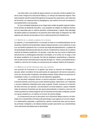 Las RGEB serán una unidad de apoyo próximo a la escuela, donde la gestión tendrá la visión integral de la Educación Básica y un enfoque de desarrollo regional. Para
este propósito resulta fundamental aglutinar los equipos de supervisión y las instancias
de formación con asesores técnico-pedagógicos, que realicen la función de asesoría y
acompañamiento a las escuelas.
En cinco entidades federativas ya se integró este modelo de gestión regional mediante los Centros de Desarrollo Educativo, cuyo propósito es integrar los distintos servicios
que son esenciales para un sistema educativo contemporáneo y vigente. Esta estrategia
de política pública se impulsará en los próximos años hasta lograr la integración de 2 000
regiones que articulen las escuelas en torno a estos proyectos de infraestructura.
X.3.

Gestión

de la asesoría académica en la escuela

La asesoría y el acompañamiento a la escuela se basa en la profesionalización de los
docentes y directivos de los planteles, desde el espacio escolar y como colectivos, lo que
a su vez facilita la operación de un currículo que exige alta especialización. La gestión de
los aprendizajes derivada de este tipo de currículo, fundamenta la creación de un sistema
nacional de asesoría académica a la escuela, y para ello hay que vencer la deficiencia
estructural de un profesiograma educativo incompleto, al no contar con el cargo y nivel
de asesor académico en la escuela. Se trata de establecer características y desempeños de esta función primordial para la escuela del siglo XXI. Tutoría y acompañamiento a
maestros y alumnos son la base y la consecuencia de cualquier sistema de evaluación.
X.4.

Modelos

de gestión específicos para cada contexto

Las acciones de innovación en la gestión que tienen la intención de fortalecer a la
escuela, deben considerar formas particulares de organización del servicio educativo,
como son las escuelas multigrado y las telesecundarias. Éstas ofrecen sus servicios en
localidades rurales, en condiciones de alta dispersión geográfica.
Las escuelas multigrado ofrecen un servicio educativo completo, en aulas donde
el docente atiende a alumnos que cursan distintos grados, hasta ahora, con materiales
y recursos didácticos diseñados para aulas unigrado. Existen avances en la atención
de estos servicios; por ejemplo, una articulación curricular especial, y apoyo mediante
redes de asesores itinerantes que dan apoyo personalizado a maestros y alumnos. De
manera paulatina se intenta asegurar que los docentes de escuelas multigrado cuenten
con apoyo académico y no realicen su función de manera aislada.
La consecuencia de que la articulación de la Educación Básica asuma a la diversidad como característica intrínseca del aprendizaje y que organice el currículo respecto a desempeños graduales y significativos, genera condiciones para que las escuelas primarias multigrado y las telesecundarias puedan aprovechar sus características
como elementos favorables para el aprendizaje.

63

 