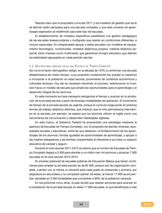 Resulta claro que la propuesta curricular 2011 y los modelos de gestión que de él
se derivan están pensados para una escuela completa, y que este universo de aprendizajes esperados se redefinirán para este tipo de escuelas.
El establecimiento de modelos específicos posibilitará una gestión pedagógica
de las escuelas telesecundarias y multigrado que operan en condiciones diferentes, e
incluso especiales. Es indispensable apoyar a estas escuelas con modelos de equipamiento tecnológico, conectividad, modelos didácticos propios, material didáctico especial, tanto impreso como multimedia, que garanticen el logro educativo que definen
los estándares agrupados en cada periodo escolar.
X.5.

Gestión

para avanzar hacia una

Escuela

de

Tiempo Completo

Así como el factor demográfico obligó, en la década de 1970, a conformar una escuela
alfabetizadora de medio tiempo, cuyo propósito fundamental fue ampliar la cobertura
e incorporar a la población en edad escolar, proveniente de contextos económicos y
culturales diversos, hoy día es necesario reorientar el proceso, redireccionar la inversión hacia un modelo de escuela que amplíe las oportunidades para el aprendizaje y el
desarrollo integral de los alumnos.
En este momento se hace necesario reorganizar el tiempo y avanzar en la ampliación de la jornada escolar a partir de diversas modalidades de operación. El incremento
de tiempo de la jornada escolar es urgente, porque el currículo exige poner en práctica
formas de trabajo didáctico distintas, que implican que el niño permanezca más tiempo en la escuela; por ejemplo, se espera que los alumnos utilicen el inglés como una
herramienta de comunicación y desarrollen habilidades digitales.
En este marco, el Gobierno Federal ha emprendido una estrategia mediante la
apertura de Escuelas de Tiempo Completo, con el propósito de atender diversas necesidades sociales y educativas, entre las que destacan: el fortalecimiento de los aprendizajes de los alumnos; brindar igualdad de oportunidades de aprendizaje, y apoyar a
las madres trabajadoras y las familias uniparentales al ofrecerles a sus hijos un espacio
educativo de calidad y seguro.
Durante el ciclo escolar 2011-2012 se estima que el número de Escuelas de Tiempo Completo llegará a 5 500 para atender a un millón cien mil alumnos y alcanzar 7 000
escuelas en el ciclo escolar 2012-2013.
El universo potencial de escuelas públicas de Educación Básica que tienen condiciones para ampliar su jornada escolar es de 62 000, porque son de organización completa, cuentan con al menos un docente para cada grado en preescolar y primaria, por
asignatura en secundaria y no comparten plantel. De éstas, al menos 17 000 se encuentran ubicadas en 5 393 localidades que concentran a 80% de la población nacional.
En los próximos cinco años, el país tendrá que realizar acciones para avanzar en
la ampliación de la jornada escolar en estas 17 000 escuelas, lo que beneficiaría a más

64

 