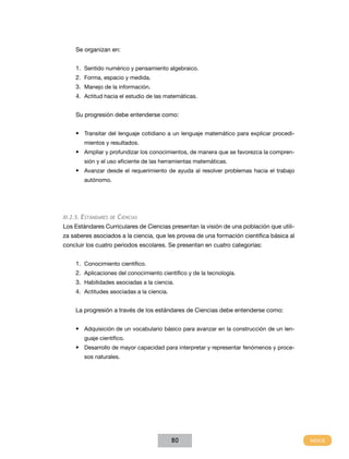 Se organizan en:
1.	 Sentido numérico y pensamiento algebraico.
2.	 Forma, espacio y medida.
3.	 Manejo de la información.
4.	 Actitud hacia el estudio de las matemáticas.
Su progresión debe entenderse como:
•	 Transitar del lenguaje cotidiano a un lenguaje matemático para explicar procedimientos y resultados.

•	 Ampliar y profundizar los conocimientos, de manera que se favorezca la comprensión y el uso eficiente de las herramientas matemáticas.

•	 Avanzar desde el requerimiento de ayuda al resolver problemas hacia el trabajo
autónomo.

XI.2.5. Estándares de

Ciencias

Los Estándares Curriculares de Ciencias presentan la visión de una población que utiliza saberes asociados a la ciencia, que les provea de una formación científica básica al
concluir los cuatro periodos escolares. Se presentan en cuatro categorías:
1.	 Conocimiento científico.
2.	 Aplicaciones del conocimiento científico y de la tecnología.
3.	 Habilidades asociadas a la ciencia.
4.	 Actitudes asociadas a la ciencia.
La progresión a través de los estándares de Ciencias debe entenderse como:
•	 Adquisición de un vocabulario básico para avanzar en la construcción de un lenguaje científico.

•	 Desarrollo de mayor capacidad para interpretar y representar fenómenos y procesos naturales.

80

 