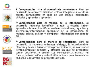  Competencias para el aprendizaje permanente.  Para  su 
desarrollo se requiere: habilidad lectora, integrarse a la cultura 
escrita,  comunicarse  en  más  de  una  lengua,  habilidades 
digitales y aprender a aprender.
 Competencias para el manejo de la información.  Su 
desarrollo  requiere:  identificar  lo  que  se necesita  saber; 
aprender a buscar; identificar, evaluar, seleccionar, organizar y 
sistematizar información;  apropiarse  de  la  información  de 
manera  crítica,  utilizar  y  compartir  información  con sentido 
ético.
 Competencias para el manejo de situaciones.  Para  su 
desarrollo  se  requiere:  enfrentar  el riesgo,  la  incertidumbre, 
plantear y llevar a buen término procedimientos; administrar el 
tiempo, propiciar  cambios  y  afrontar  los  que  se  presenten; 
tomar  decisiones  y  asumir  sus  consecuencias; manejar  el 
fracaso, la frustración y la desilusión; actuar con autonomía en 
el diseño y desarrollo de proyectos de vida.
 