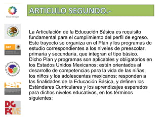 La Articulación de la Educación Básica es requisito
fundamental para el cumplimiento del perfil de egreso.
Este trayecto se organiza en el Plan y los programas de
estudio correspondientes a los niveles de preescolar,
primaria y secundaria, que integran el tipo básico.
Dicho Plan y programas son aplicables y obligatorios en
los Estados Unidos Mexicanos; están orientados al
desarrollo de competencias para la vida de las niñas,
los niños y los adolescentes mexicanos; responden a
las finalidades de la Educación Básica, y definen los
Estándares Curriculares y los aprendizajes esperados
para dichos niveles educativos, en los términos
siguientes:
 