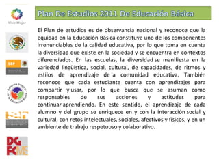 El Plan de estudios es de observancia nacional y reconoce que la
equidad en la Educación Básica constituye uno de los componentes
irrenunciables de la calidad educativa, por lo que toma en cuenta
la diversidad que existe en la sociedad y se encuentra en contextos
diferenciados. En las escuelas, la diversidad se manifiesta en la
variedad lingüística, social, cultural, de capacidades, de ritmos y
estilos de aprendizaje de la comunidad educativa. También
reconoce que cada estudiante cuenta con aprendizajes para
compartir y usar, por lo que busca que se asuman como
responsables de sus acciones y actitudes para
continuar aprendiendo. En este sentido, el aprendizaje de cada
alumno y del grupo se enriquece en y con la interacción social y
cultural, con retos intelectuales, sociales, afectivos y físicos, y en un
ambiente de trabajo respetuoso y colaborativo.
 