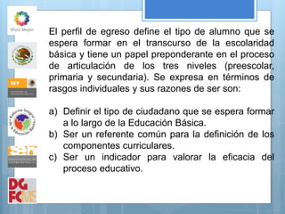 El perfil de egreso define el tipo de alumno que se
espera formar en el transcurso de la escolaridad
básica y tiene un papel preponderante en el proceso
de articulación de los tres niveles (preescolar,
primaria y secundaria). Se expresa en términos de
rasgos individuales y sus razones de ser son:
a) Definir el tipo de ciudadano que se espera formar
a lo largo de la Educación Básica.
b) Ser un referente común para la definición de los
componentes curriculares.
c) Ser un indicador para valorar la eficacia del
proceso educativo.
 